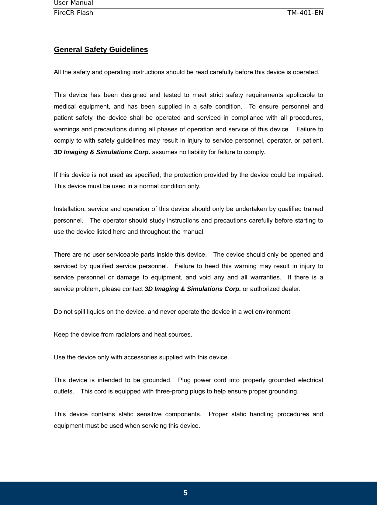 User Manual  FireCR Flash    TM-401-EN   5  General Safety Guidelines  All the safety and operating instructions should be read carefully before this device is operated.  This device has been designed and tested to meet strict safety requirements applicable to medical equipment, and has been supplied in a safe condition.  To ensure personnel and patient safety, the device shall be operated and serviced in compliance with all procedures, warnings and precautions during all phases of operation and service of this device.    Failure to comply to with safety guidelines may result in injury to service personnel, operator, or patient.   3D Imaging &amp; Simulations Corp. assumes no liability for failure to comply.  If this device is not used as specified, the protection provided by the device could be impaired.   This device must be used in a normal condition only.  Installation, service and operation of this device should only be undertaken by qualified trained personnel.    The operator should study instructions and precautions carefully before starting to use the device listed here and throughout the manual.      There are no user serviceable parts inside this device.    The device should only be opened and serviced by qualified service personnel.  Failure to heed this warning may result in injury to service personnel or damage to equipment, and void any and all warranties.  If there is a service problem, please contact 3D Imaging &amp; Simulations Corp. or authorized dealer.  Do not spill liquids on the device, and never operate the device in a wet environment.  Keep the device from radiators and heat sources.  Use the device only with accessories supplied with this device.  This device is intended to be grounded.  Plug power cord into properly grounded electrical outlets.    This cord is equipped with three-prong plugs to help ensure proper grounding.  This device contains static sensitive components.  Proper static handling procedures and equipment must be used when servicing this device.  
