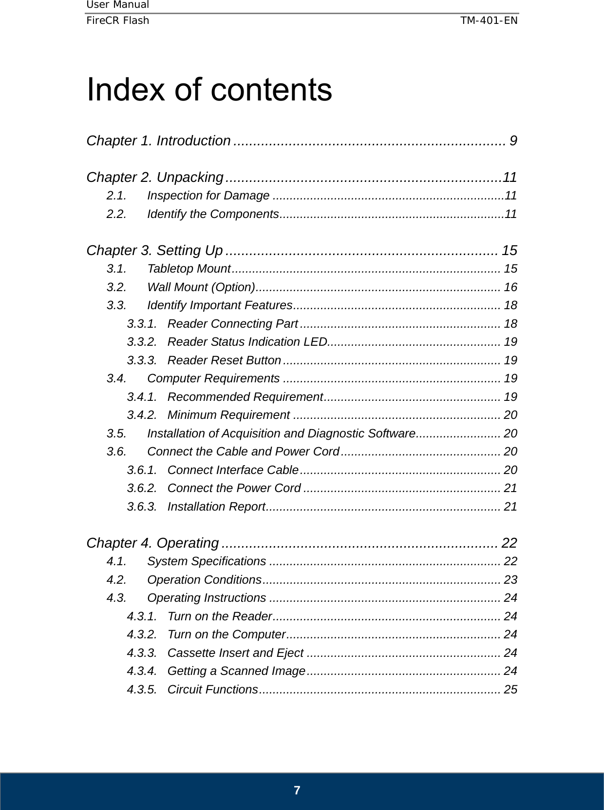 User Manual  FireCR Flash    TM-401-EN   7  Index of contents  Chapter 1. Introduction ..................................................................... 9  Chapter 2. Unpacking ......................................................................11 2.1. Inspection for Damage .................................................................... 11 2.2. Identify the Components .................................................................. 11  Chapter 3. Setting Up ..................................................................... 15 3.1. Tabletop Mount ............................................................................... 15 3.2. Wall Mount (Option) ........................................................................  16 3.3. Identify Important Features ............................................................. 18 3.3.1. Reader Connecting Part ........................................................... 18 3.3.2. Reader Status Indication LED................................................... 19 3.3.3. Reader Reset Button ................................................................ 19 3.4. Computer Requirements ................................................................ 19 3.4.1. Recommended Requirement .................................................... 19 3.4.2. Minimum Requirement ............................................................. 20 3.5. Installation of Acquisition and Diagnostic Software ......................... 20 3.6. Connect the Cable and Power Cord ............................................... 20 3.6.1. Connect Interface Cable ...........................................................  20 3.6.2. Connect the Power Cord .......................................................... 21 3.6.3. Installation Report ..................................................................... 21  Chapter 4. Operating ...................................................................... 22 4.1. System Specifications .................................................................... 22 4.2. Operation Conditions ...................................................................... 23 4.3. Operating Instructions .................................................................... 24 4.3.1. Turn on the Reader ................................................................... 24 4.3.2. Turn on the Computer ............................................................... 24 4.3.3. Cassette Insert and Eject ......................................................... 24 4.3.4. Getting a Scanned Image .........................................................  24 4.3.5. Circuit Functions ....................................................................... 25  