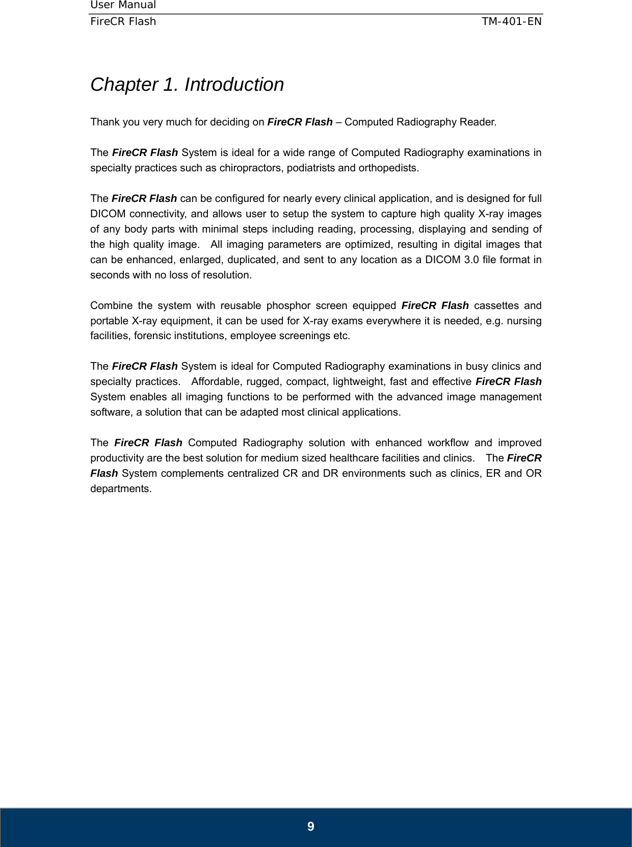 User Manual  FireCR Flash    TM-401-EN   9  Chapter 1. Introduction  Thank you very much for deciding on FireCR Flash – Computed Radiography Reader.  The FireCR Flash System is ideal for a wide range of Computed Radiography examinations in specialty practices such as chiropractors, podiatrists and orthopedists.      The FireCR Flash can be configured for nearly every clinical application, and is designed for full DICOM connectivity, and allows user to setup the system to capture high quality X-ray images of any body parts with minimal steps including reading, processing, displaying and sending of the high quality image.  All imaging parameters are optimized, resulting in digital images that can be enhanced, enlarged, duplicated, and sent to any location as a DICOM 3.0 file format in seconds with no loss of resolution.  Combine the system with reusable phosphor screen equipped FireCR Flash cassettes and portable X-ray equipment, it can be used for X-ray exams everywhere it is needed, e.g. nursing facilities, forensic institutions, employee screenings etc.  The FireCR Flash System is ideal for Computed Radiography examinations in busy clinics and specialty practices.    Affordable, rugged, compact, lightweight, fast and effective FireCR Flash System enables all imaging functions to be performed with the advanced image management software, a solution that can be adapted most clinical applications.      The  FireCR Flash Computed Radiography solution with enhanced workflow and improved productivity are the best solution for medium sized healthcare facilities and clinics.    The FireCR Flash System complements centralized CR and DR environments such as clinics, ER and OR departments.                    