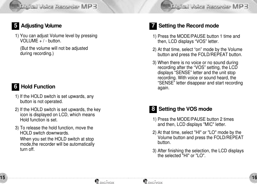 16151) If the HOLD switch is set upwards, anybutton is not operated.2) If the HOLD switch is set upwards, the key icon is displayed on LCD, which means Hold function is set. 3) To release the hold function, move theHOLD switch downwards.When you set the HOLD switch at stop mode,the recorder will be automatically turn off. 1) Press the MODE/PAUSE button 2 times and then, LCD displays &quot;MIC&quot; letter. 2) At that time, select &quot;HI&quot; or &quot;LO&quot; mode by the Volume button and press the FOLD/REPEATbutton.3) After finishing the selection, the LCD displays the selected &quot;HI&quot; or &quot;LO&quot;. 6Hold Function7Setting the Record mode8Setting the VOS mode1) Press the MODE/PAUSE button 1 time andthen, LCD displays “VOS” letter.2) At that time, select “on” mode by the Volumebutton and press the FOLD/REPEAT button. 3) When there is no voice or no sound during recording after the “VOS” setting, the LCDdisplays “SENSE” letter and the unit stoprecording. With voice or sound heard, the“SENSE” letter disappear and start recordingagain.1) You can adjust Volume level by pressing VOLUME + / - button. (But the volume will not be adjusted during recording.)5Adjusting Vo l u m e