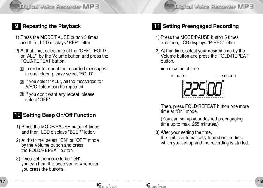 18171) Press the MODE/PAUSE button 4 times and then, LCD displays &quot;BEEP&quot; letter. 2) At that time, select &quot;ON&quot; or &quot;OFF&quot; mode by the Volume button and press the FOLD/REPEAT button. 3) If you set the mode to be &quot;ON&quot;, you can hear the beep sound wheneveryou press the buttons.1 0 Setting Beep On/Off Function1) Press the MODE/PAUSE button 5 times and then, LCD displays &quot;P-REC&quot; letter. 2) At that time, select your desired time by the Volume button and press the FOLD/REPEATbutton.Indication of timeThen, press FOLD/REPEAT button one more time at “On’’ mode.(You can set up your desired preengaging time up to max. 255 minutes.)3) After your setting the time,the unit is automatically turned on the timewhich you set up and the recording is started.11 Setting Preengaged Recording1) Press the MODE/PAUSE button 3 times and then, LCD displays &quot;REP&quot; letter. 2) At that time, select one of the “OFF”, “FOLD”, or &quot;ALL&quot;  by the Volume button and press theFOLD/REPEAT button. In order to repeat the recorded massages in one folder, please select &quot;FOLD&quot;. If you select &quot;ALL&quot;, all the messages for A/B/C  folder can be repeated. If you don&apos;t want any repeat, please select &quot;OFF&quot;.9Repeating the Playbackminute second