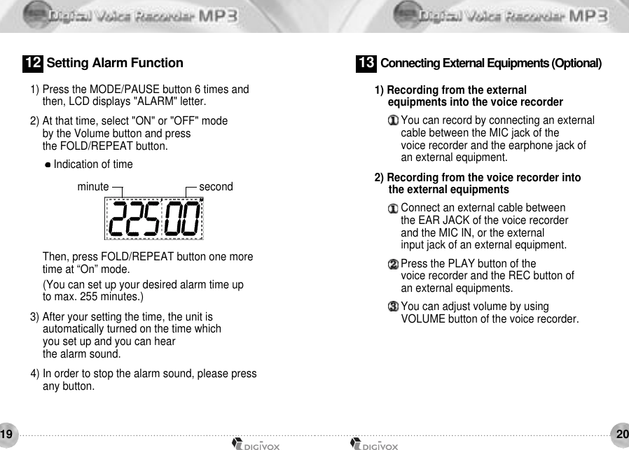 20191) Press the MODE/PAUSE button 6 times and then, LCD displays &quot;ALARM&quot; letter. 2) At that time, select &quot;ON&quot; or &quot;OFF&quot; mode by the Volume button and pressthe FOLD/REPEAT button. Indication of timeThen, press FOLD/REPEAT button one moretime at “On” mode.(You can set up your desired alarm time up to max. 255 minutes.) 3) After your setting the time, the unit is automatically turned on the time which you set up and you can hear the alarm sound. 4) In order to stop the alarm sound, please press any button.1 2 Setting Alarm Function1) Recording from the external equipments into the voice recorder You can record by connecting an external cable between the MIC jack of the voice recorder and the earphone jack of an external equipment.2) Recording from the voice recorder into the external equipments Connect an external cable between the EAR JACK of the voice recorder and the MIC IN, or the external input jack of an external equipment. Press the PLAY button of the voice recorder and the REC button of an external equipments. You can adjust volume by using VOLUME button of the voice recorder. 1 3 Connecting External Equipments (Optional)minute second