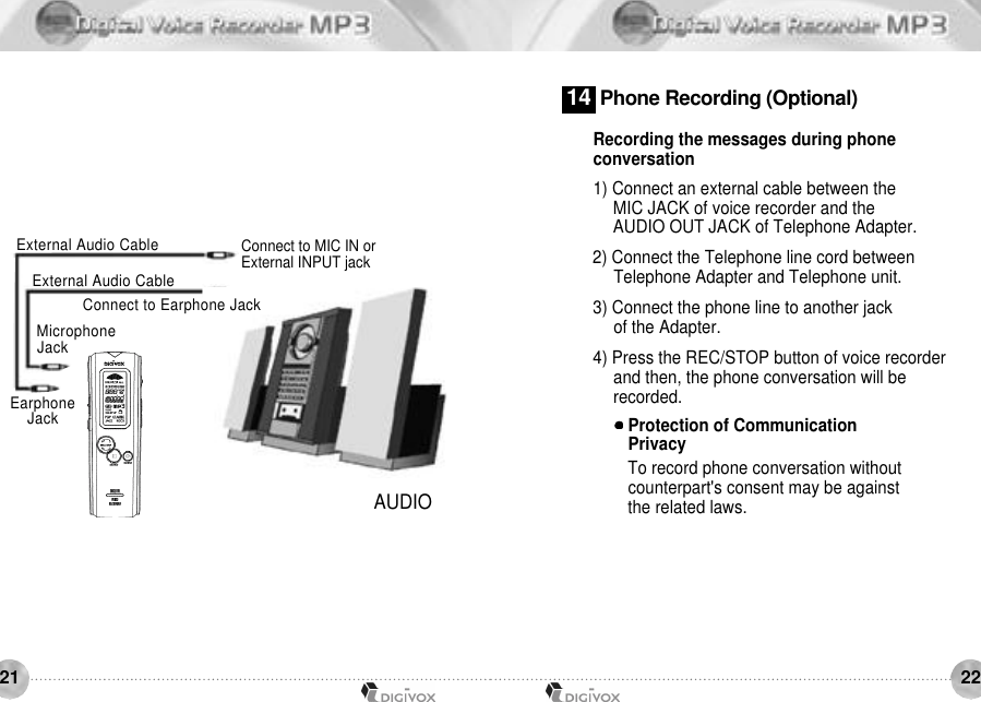2221AUDIOConnect to MIC IN orExternal INPUT jackM i c r o p h o n eJ a c kConnect to Earphone JackExternal Audio CableExternal Audio CableEarphoneJ a c kRecording the messages during phone conversation1) Connect an external cable between the MIC JACK of voice recorder and the AUDIO OUT JACK of Telephone Adapter. 2) Connect the Telephone line cord between Telephone Adapter and Telephone unit. 3) Connect the phone line to another jack of the Adapter. 4) Press the REC/STOP button of voice recorder and then, the phone conversation will be recorded.Protection of Communication PrivacyTo record phone conversation without counterpart&apos;s consent may be against the related laws. 1 4 Phone Recording (Optional)