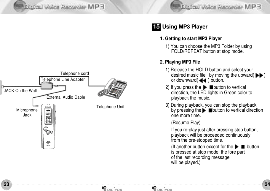 2423Telephone cordTelephone UnitTelephone Line AdapterExternal Audio CableJACK On the WallMicrophoneJ a c k1. Getting to start MP3 Player 1) You can choose the MP3 Folder by using FOLD/REPEAT button at stop mode.2. Playing MP3 File1) Release the HOLD button and select your desired music file   by moving the upward(        ) or downward(        ) button.2) If you press the     /    button to vertical direction, the LED lights in Green color to playback the music.3) During playback, you can stop the playback by pressing the    /    button to vertical direction one more time. (Resume Play)If you re-play just after pressing stop button, playback will be proceeded continuously from the pre-stopped time. (If another button except for the     /     button is pressed at stop mode, the fore part of the last recording message will be played.)1 5 Using MP3 Player