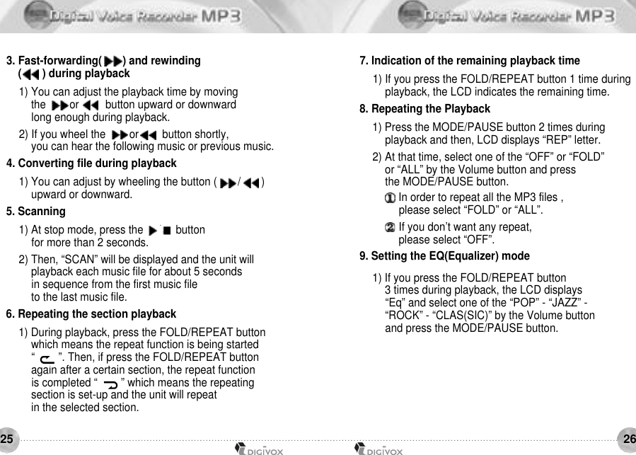 26253. Fast-forwarding(       ) and rewinding(       ) during playback1) You can adjust the playback time by moving the        or         button upward or downward long enough during playback.2) If you wheel the        or        button shortly, you can hear the following music or previous music.4. Converting file during playback1) You can adjust by wheeling the button (       /       ) upward or downward.5. Scanning 1) At stop mode, press the     /     button for more than 2 seconds.2) Then, “SCAN” will be displayed and the unit willplayback each music file for about 5 seconds in sequence from the first music file to the last music file.6. Repeating the section playback1) During playback, press the FOLD/REPEAT button which means the repeat function is being started “        ”. Then, if press the FOLD/REPEAT button again after a certain section, the repeat function is completed “        ” which means the repeating section is set-up and the unit will repeat in the selected section. 7. Indication of the remaining playback time1) If you press the FOLD/REPEAT button 1 time during playback, the LCD indicates the remaining time.8. Repeating the Playback1) Press the MODE/PAUSE button 2 times during playback and then, LCD displays “REP” letter.2) At that time, select one of the “OFF” or “FOLD” or “ALL” by the Volume button and press the MODE/PAUSE button.In order to repeat all the MP3 files , please select “FOLD” or “ALL”.If you don’t want any repeat, please select “OFF”. 9. Setting the EQ(Equalizer) mode1) If you press the FOLD/REPEAT button 3 times during playback, the LCD displays “Eq” and select one of the “POP” - “JAZZ” - “ROCK” - “CLAS(SIC)” by the Volume button and press the MODE/PAUSE button.