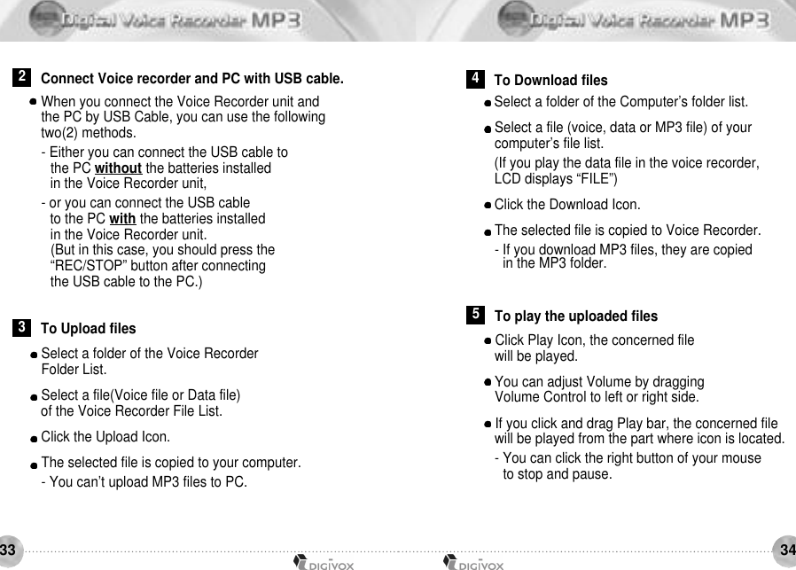 3433Select a folder of the Voice Recorder Folder List.Select a file(Voice file or Data file) of the Voice Recorder File List.Click the Upload Icon.The selected file is copied to your computer.- You can’t upload MP3 files to PC.When you connect the Voice Recorder unit and the PC by USB Cable, you can use the followingtwo(2) methods.- Either you can connect the USB cable to the PC without the batteries installedin the Voice Recorder unit,- or you can connect the USB cable to the PC with the batteries installed in the Voice Recorder unit.(But in this case, you should press the “REC/STOP” button after connectingthe USB cable to the PC.) Select a folder of the Computer’s folder list.Select a file (voice, data or MP3 file) of your computer’s file list.(If you play the data file in the voice recorder,LCD displays “FILE”)Click the Download Icon.The selected file is copied to Voice Recorder.- If you download MP3 files, they are copiedin the MP3 folder.2Connect Voice recorder and PC with USB cable.3To Upload files4To Download filesClick Play Icon, the concerned file will be played.You can adjust Volume by dragging Volume Control to left or right side.If you click and drag Play bar, the concerned file will be played from the part where icon is located.- You can click the right button of your mouse to stop and pause.5To play the uploaded files