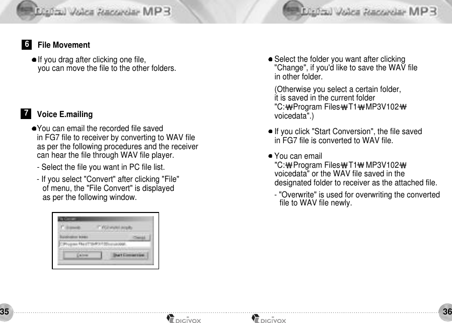 3635You can email the recorded file saved in FG7 file to receiver by converting to WAV file as per the following procedures and the receiver can hear the file through WAV file player.- Select the file you want in PC file list.- If you select &quot;Convert&quot; after clicking &quot;File&quot; of menu, the &quot;File Convert&quot; is displayed as per the following window.7Voice E.mailingSelect the folder you want after clicking &quot;Change&quot;, if you&apos;d like to save the WAV file in other folder.(Otherwise you select a certain folder, it is saved in the current folder&quot;C:    Program Files    T1    MP3V102voicedata&quot;.)If you click &quot;Start Conversion&quot;, the file saved in FG7 file is converted to WAV file.You can email &quot;C:    Program Files    T1    MP3V102voicedata&quot; or the WAV file saved in the designated folder to receiver as the attached file.- &quot;Overwrite&quot; is used for overwriting the converted file to WAV file newly.If you drag after clicking one file, you can move the file to the other folders.6File Movement