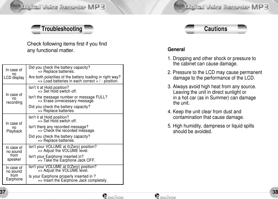 3837Check following items first if you find any functional matter. In case of noLCD displayIn case of nor e c o r d i n gIn case of noP l a y b a c kIn case of no sound froms p e a k e rIn case of no sound fromE a r p h o n eDid you check the battery capacity? =&gt; Replace batteries.Are both polarities of the battery loading in right way? =&gt; Load batteries in each correct + / - position. Isn&apos;t it at Hold position? =&gt; Set Hold switch off.Isn&apos;t the message number or message FULL? =&gt; Erase unnecessary message. Did you check the battery capacity? =&gt; Replace batteries. Isn&apos;t it at Hold position? =&gt; Set Hold switch off.Isn&apos;t there any recorded message? =&gt; Check the recorded message.Did you check the battery capacity? =&gt; Replace batteries. Isn&apos;t your VOLUME at 0(Zero) position? =&gt; Adjust the VOLUME level.Isn&apos;t your Earphone inserted in? =&gt; Take the Earphone Jack OFF. Isn&apos;t your VOLUME at 0(Zero) position?=&gt; Adjust the VOLUME level.Is your Earphone properly inserted in ?=&gt; Insert the Earphone Jack completely.General1. Dropping and other shock or pressure to the cabinet can cause damage. 2. Pressure to the LCD may cause permanent damage to the performance of the LCD. 3. Always avoid high heat from any source. Leaving the unit in direct sunlight or in a hot car (as in Summer) can damage the unit. 4. Keep the unit clear from dust and contamination that cause damage. 5. High humidity, dampness or liquid spills should be avoided.Troubleshooting C a u t i o n s