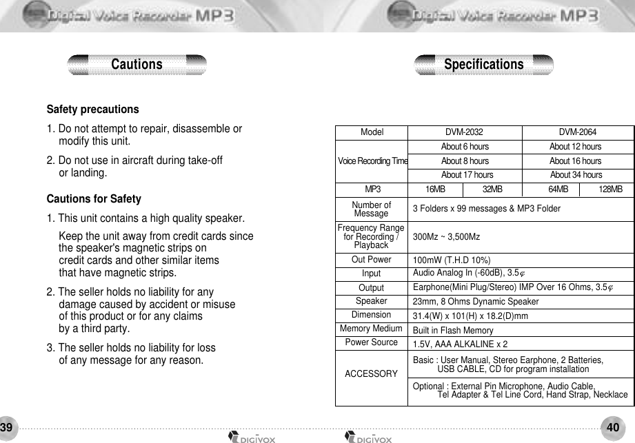 4039Safety precautions1. Do not attempt to repair, disassemble or modify this unit. 2. Do not use in aircraft during take-off or landing. Cautions for Safety1. This unit contains a high quality speaker. Keep the unit away from credit cards sincethe speaker&apos;s magnetic strips on credit cards and other similar items that have magnetic strips. 2. The seller holds no liability for any damage caused by accident or misuse of this product or for any claims by a third party. 3. The seller holds no liability for loss of any message for any reason.3 Folders x 99 messages &amp; MP3 Folder 300Mz ~ 3,500Mz 100mW (T.H.D 10%) Audio Analog In (-60dB), 3.5Earphone(Mini Plug/Stereo) IMP Over 16 Ohms, 3.5 23mm, 8 Ohms Dynamic Speaker31.4(W) x 101(H) x 18.2(D)mmBuilt in Flash Memory 1.5V, AAA ALKALINE x 2Basic : User Manual, Stereo Earphone, 2 Batteries, USB CABLE, CD for program installationOptional : External Pin Microphone, Audio Cable, Tel Adapter &amp; Tel Line Cord, Hand Strap, Necklace 16MB                      32MB                           64MB                  128MBNumber of MessageFrequency Range for Recording / P l a y b a c kOut PowerInputOutputSpeakerDimensionMemory MediumPower SourceACCESSORYVoice Recording TimeM P 3ModelC a u t i o n s S p e c i f i c a t i o n sDVM-2032                                      DVM-2064About 6 hours                               About 12 hoursAbout 8 hours                               About 16 hoursAbout 17 hours                             About 34 hours
