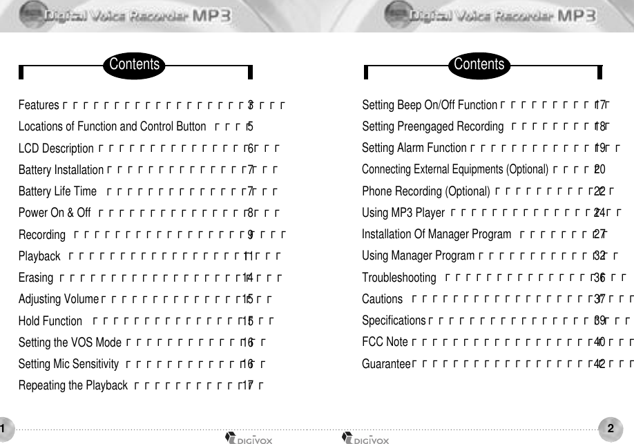 2Features χχχχχχχχχχχχχχχχχχχχχχ3Locations of Function and Control Button  χχχχ5LCD Description χχχχχχχχχχχχχχχχχχ6Battery Installation χχχχχχχχχχχχχχχχχ7Battery Life Time  χχχχχχχχχχχχχχχχχ7Power On &amp; Off  χχχχχχχχχχχχχχχχχχ8Recording χχχχχχχχχχχχχχχχχχχχχ9Playback χχχχχχχχχχχχχχχχχχχχχ11Erasing χχχχχχχχχχχχχχχχχχχχχχ14Adjusting Volume χχχχχχχχχχχχχχχχχ15Hold Function  χχχχχχχχχχχχχχχχχχ15Setting the VOS Mode χχχχχχχχχχχχχχ16Setting Mic Sensitivity  χχχχχχχχχχχχχχ16Repeating the Playback χχχχχχχχχχχχχ17Setting Beep On/Off Function χχχχχχχχχχχ17Setting Preengaged Recording χχχχχχχχχχ18Setting Alarm Function χχχχχχχχχχχχχχχ19Connecting External Equipments (Optional)χχχχχ20Phone Recording (Optional) χχχχχχχχχχχχ22Using MP3 Player χχχχχχχχχχχχχχχχχ24Installation Of Manager Program  χχχχχχχχχ27Using Manager Program χχχχχχχχχχχχχχ32Troubleshooting χχχχχχχχχχχχχχχχχχ36Cautions χχχχχχχχχχχχχχχχχχχχχχ37Specifications χχχχχχχχχχχχχχχχχχχχ39FCC Note χχχχχχχχχχχχχχχχχχχχχχ40Guaranteeχχχχχχχχχχχχχχχχχχχχχχ421Contents Contents