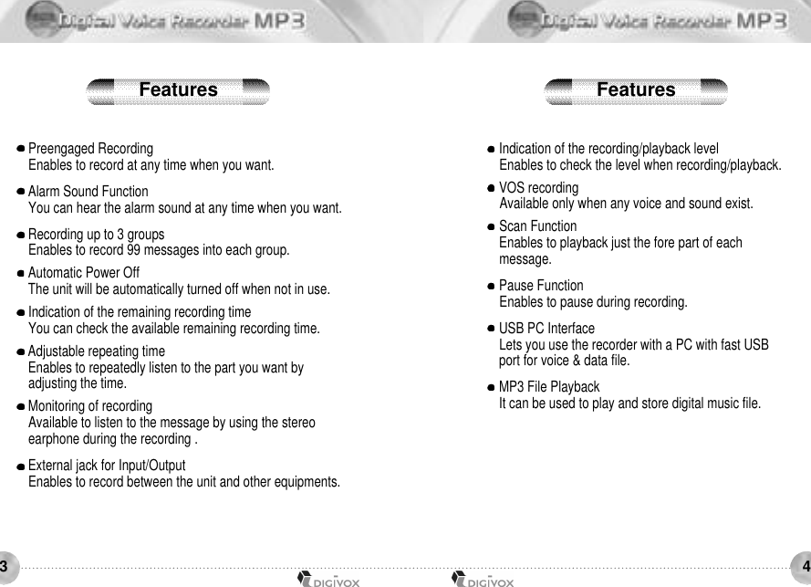 43Preengaged RecordingEnables to record at any time when you want.Alarm Sound FunctionYou can hear the alarm sound at any time when you want.Recording up to 3 groupsEnables to record 99 messages into each group.Automatic Power OffThe unit will be automatically turned off when not in use.Indication of the remaining recording timeYou can check the available remaining recording time.Adjustable repeating timeEnables to repeatedly listen to the part you want by adjusting the time.Monitoring of recording Available to listen to the message by using the stereo earphone during the recording .External jack for Input/OutputEnables to record between the unit and other equipments.Indication of the recording/playback levelEnables to check the level when recording/playback.VOS recordingAvailable only when any voice and sound exist.Scan FunctionEnables to playback just the fore part of each message.Pause FunctionEnables to pause during recording.USB PC InterfaceLets you use the recorder with a PC with fast USB port for voice &amp; data file.MP3 File PlaybackIt can be used to play and store digital music file.Features Features