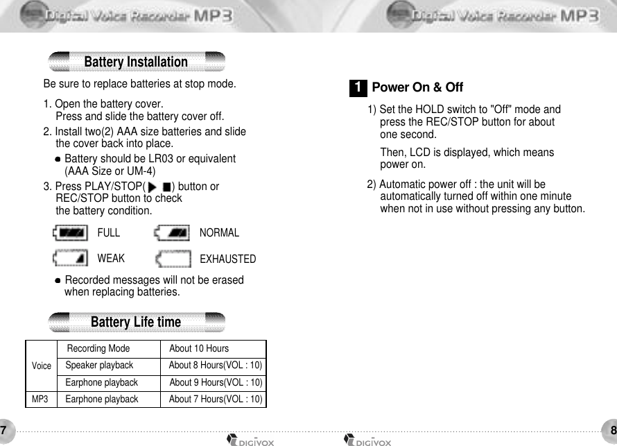 87Be sure to replace batteries at stop mode.1. Open the battery cover. Press and slide the battery cover off. 2. Install two(2) AAA size batteries and slide the cover back into place. Battery should be LR03 or equivalent(AAA Size or UM-4) 3. Press PLAY/STOP(    /    ) button or REC/STOP button to check the battery condition. Recorded messages will not be erased when replacing batteries.1) Set the HOLD switch to &quot;Off&quot; mode and press the REC/STOP button for about one second. Then, LCD is displayed, which means power on. 2) Automatic power off : the unit will be automatically turned off within one minute when not in use without pressing any button. Recording Mode About 10 HoursSpeaker playback About 8 Hours(VOL : 10)Earphone playback About 9 Hours(VOL : 10)Earphone playback About 7 Hours(VOL : 10)VoiceMP3FULL NORMALWEAK EXHAUSTEDBattery InstallationBattery Life time1Power On &amp; Off