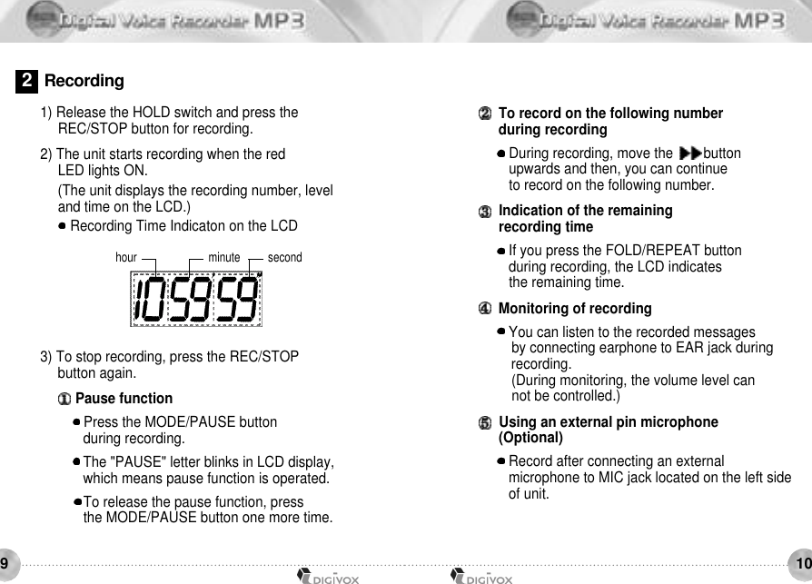 1091) Release the HOLD switch and press the REC/STOP button for recording. 2) The unit starts recording when the red LED lights ON. (The unit displays the recording number, level and time on the LCD.) Recording Time Indicaton on the LCDhour minute secondTo record on the following number during recording During recording, move the        button upwards and then, you can continue to record on the following number.Indication of the remaining recording time If you press the FOLD/REPEAT button during recording, the LCD indicates the remaining time.Monitoring of recording You can listen to the recorded messages by connecting earphone to EAR jack duringrecording.(During monitoring, the volume level can not be controlled.)Using an external pin microphone (Optional)Record after connecting an external microphone to MIC jack located on the left side of unit. 3) To stop recording, press the REC/STOP button again.Pause function Press the MODE/PAUSE button during recording. The &quot;PAUSE&quot; letter blinks in LCD display, which means pause function is operated. To release the pause function, press the MODE/PAUSE button one more time.2R e c o r d i n g