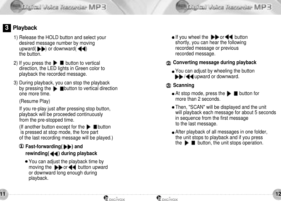 12111) Release the HOLD button and select your desired message number by movingupward(       ) or downward(       ) the button. 2) If you press the     /     button to vertical direction, the LED lights in Green color to playback the recorded message. 3) During playback, you can stop the playbackby pressing the     /    button to vertical direction one more time.(Resume Play)If you re-play just after pressing stop button, playback will be proceeded continuously from the pre-stopped time. (If another button except for the     /    buttonis pressed at stop mode, the fore part of the last recording message will be played.)Fast-forwarding(       ) and rewinding(       ) during playback You can adjust the playback time by moving the         or        button upward or downward long enough during playback.If you wheel the         or        button shortly, you can hear the following recorded message or previous recorded message.Converting message during playbackYou can adjust by wheeling the button /       upward or downward.ScanningAt stop mode, press the     /     button for more than 2 seconds. Then, &quot;SCAN&quot; will be displayed and the unit will playback each message for about 5 seconds in sequence from the first message to the last message. After playback of all messages in one folder, the unit stops to playback and if you press the      /     button, the unit stops operation.3P l a y b a c k