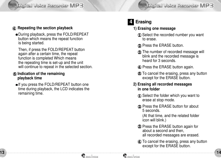 14131) Erasing one message Select the recorded number you want to erase. Press the ERASE button. The number of recorded message will blink and the recorded message is heard for 3 seconds.Press the ERASE button again. To cancel the erasing, press any button except for the ERASE button. 2) Erasing all recorded messages in one folderSelect the folder which you want to erase at stop mode.Press the ERASE button for about 5 seconds.(At that time, and the related folder icon will blink.)Press the ERASE button again for about a second and then, all recorded messages are erased.To cancel the erasing, press any button except for the ERASE button.Repeating the section playback During playback, press the FOLD/REPEAT button which means the repeat function is being started. Then, if press the FOLD/REPEAT button again after a certain time, the repeat function is completed Which means the repeating time is set-up and the unit will continue to repeat in the selected section.Indication of the remaining playback timeIf you press the FOLD/REPEAT button one time during playback, the LCD indicates theremaining time.4E r a s i n g