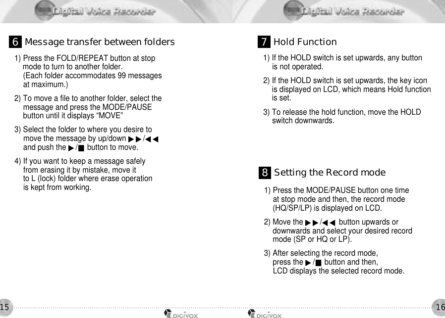 16151) Press the FOLD/REPEAT button at stop mode to turn to another folder.(Each folder accommodates 99 messages at maximum.) 2) To move a file to another folder, select themessage and press the MODE/PAUSEbutton until it displays “MOVE”3) Select the folder to where you desire tomove the message by up/down ▶▶/◀◀and push the ▶/■button to move.4) If you want to keep a message safelyfrom erasing it by mistake, move it to L (lock) folder where erase operation is kept from working.1) If the HOLD switch is set upwards, any button is not operated. 2) If the HOLD switch is set upwards, the key icon is displayed on LCD, which means Hold function is set. 3) To release the hold function, move the HOLD switch downwards. 6Message transfer between folders 7Hold Function1) Press the MODE/PAUSE button one time at stop mode and then, the record mode (HQ/SP/LP) is displayed on LCD. 2) Move the ▶▶/◀◀ button upwards or downwards and select your desired record mode (SP or HQ or LP). 3) After selecting the record mode, press the ▶/■button and then, LCD displays the selected record mode. 8Setting the Record mode