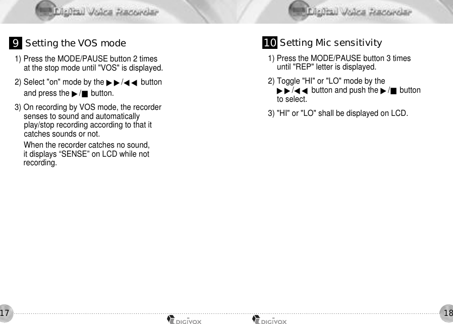 18171) Press the MODE/PAUSE button 2 times at the stop mode until &quot;VOS&quot; is displayed. 2) Select &quot;on&quot; mode by the ▶▶/◀◀ buttonand press the ▶/■button.3) On recording by VOS mode, the recordersenses to sound and automaticallyplay/stop recording according to that itcatches sounds or not.When the recorder catches no sound,it displays “SENSE” on LCD while not recording.1) Press the MODE/PAUSE button 3 times until &quot;REP&quot; letter is displayed. 2) Toggle &quot;HI&quot; or &quot;LO&quot; mode by the ▶▶/◀◀ button and push the ▶/■buttonto select. 3) &quot;HI&quot; or &quot;LO&quot; shall be displayed on LCD. 9Setting the VOS mode 1 0 Setting Mic sensitivity
