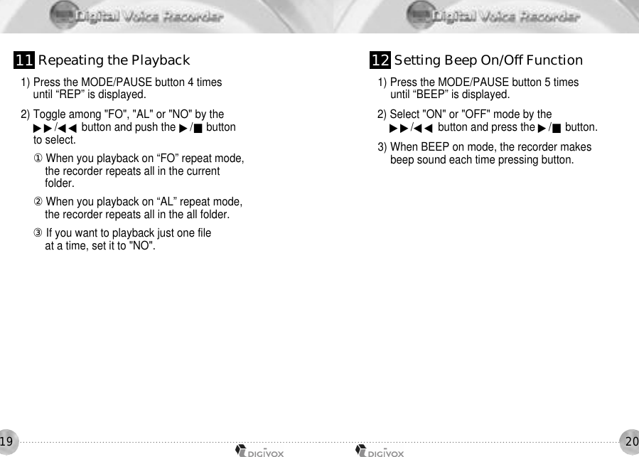 20191) Press the MODE/PAUSE button 4 times until “REP” is displayed. 2) Toggle among &quot;FO&quot;, &quot;AL&quot; or &quot;NO&quot; by the ▶▶/◀◀ button and push the ▶/■buttonto select. 󰡆When you playback on “FO” repeat mode,the recorder repeats all in the currentfolder.󰡇When you playback on “AL” repeat mode,the recorder repeats all in the all folder.󰡈If you want to playback just one fileat a time, set it to &quot;NO&quot;.1) Press the MODE/PAUSE button 5 times until “BEEP” is displayed. 2) Select &quot;ON&quot; or &quot;OFF&quot; mode by the ▶▶/◀◀ button and press the ▶/■button.3) When BEEP on mode, the recorder makes beep sound each time pressing button.1 1 Repeating the Playback 1 2 Setting Beep On/Off Function