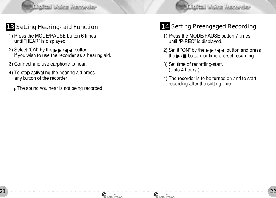22211) Press the MODE/PAUSE button 6 times until “HEAR” is displayed. 2) Select &quot;ON&quot; by the ▶▶/◀◀ buttonif you wish to use the recorder as a hearing aid.3) Connect and use earphone to hear.4) To stop activating the hearing aid,press any button of the recorder.●The sound you hear is not being recorded. 1) Press the MODE/PAUSE button 7 times until “P-REC” is displayed. 2) Set it &quot;ON&quot; by the ▶▶/◀◀ button and press the ▶/■button for time pre-set recording. 3) Set time of recording-start.(Upto 4 hours.) 4) The recorder is to be turned on and to startrecording after the setting time. 1 3 Setting Hearing-aid Function 1 4 Setting Preengaged Recording