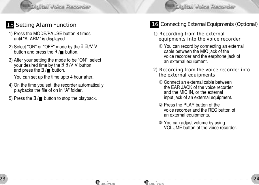 24231) Press the MODE/PAUSE button 8 times until “ALARM” is displayed. 2) Select &quot;ON&quot; or &quot;OFF&quot; mode by the ሪሪ/ረረbutton and press the ሪ/■button.3) After your setting the mode to be &quot;ON&quot;, select your desired time by the ሪሪ/ረረbuttonand press the ሪ/■button.You can set up the time upto 4 hour after.4) On the time you set, the recorder automatically playbacks the file of on in “A” folder. 5) Press the ሪ/■button to stop the playback.1) Recording from the external equipments into the voice recorder 󰡆You can record by connecting an external cable between the MIC jack of the voice recorder and the earphone jack of an external equipment.2) Recording from the voice recorder into the external equipments 󰡆Connect an external cable between the EAR JACK of the voice recorder and the MIC IN, or the external input jack of an external equipment. 󰡇Press the PLAY button of the voice recorder and the REC button of an external equipments. 󰡈You can adjust volume by using VOLUME button of the voice recorder. 1 5 Setting Alarm Function 1 6 Connecting External Equipments (Optional)