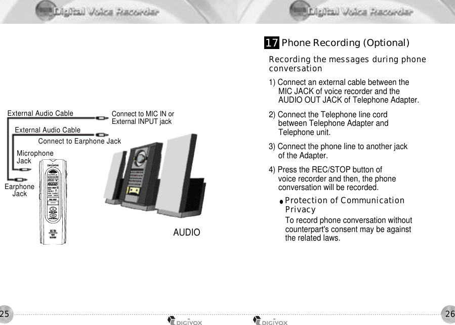 2625AUDIOConnect to MIC IN orExternal INPUT jackM i c r o p h o n eJ a c kConnect to Earphone JackExternal Audio CableExternal Audio CableEarphoneJ a c kRecording the messages during phoneconversation1) Connect an external cable between the MIC JACK of voice recorder and the AUDIO OUT JACK of Telephone Adapter. 2) Connect the Telephone line cord between Telephone Adapter and Telephone unit. 3) Connect the phone line to another jack of the Adapter. 4) Press the REC/STOP button of voice recorder and then, the phone conversation will be recorded. ●Protection of Communication Privacy To record phone conversation withoutcounterpart&apos;s consent may be against the related laws. 1 7 Phone Recording (Optional)