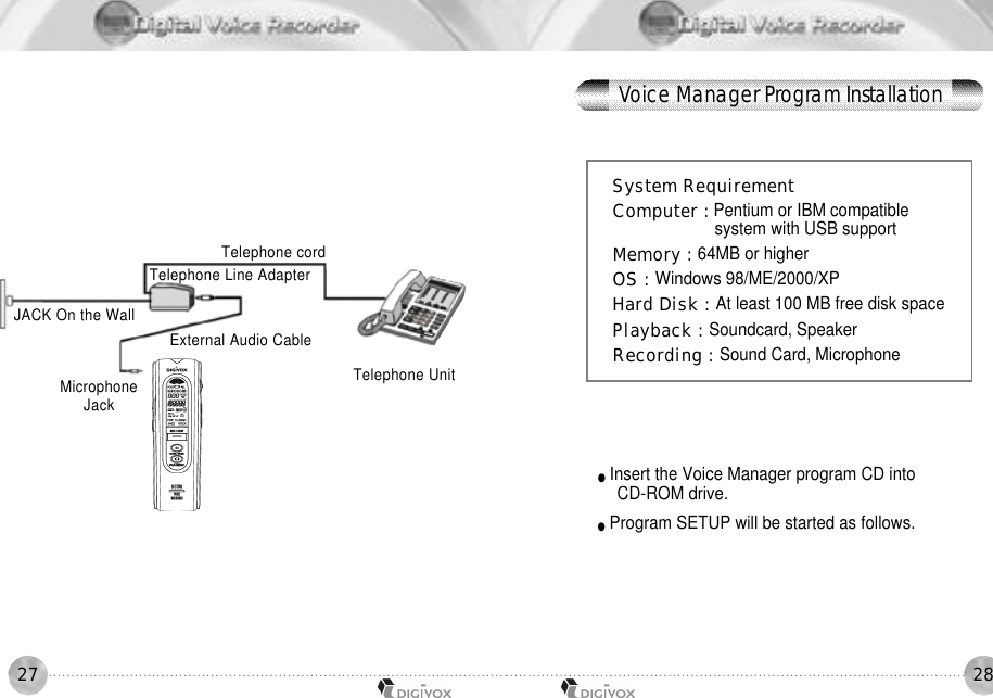 2827Telephone UnitTelephone cordTelephone Line AdapterExternal Audio CableJACK On the WallMicrophoneJ a c kSystem RequirementComputer : Pentium or IBM compatible system with USB supportMemory : 64MB or higherOS : Windows 98/ME/2000/XPHard Disk : At least 100 MB free disk space Playback : Soundcard, SpeakerRecording : Sound Card, Microphone●Insert the Voice Manager program CD into CD-ROM drive. ●Program SETUP will be started as follows.Voice Manager Program Installation