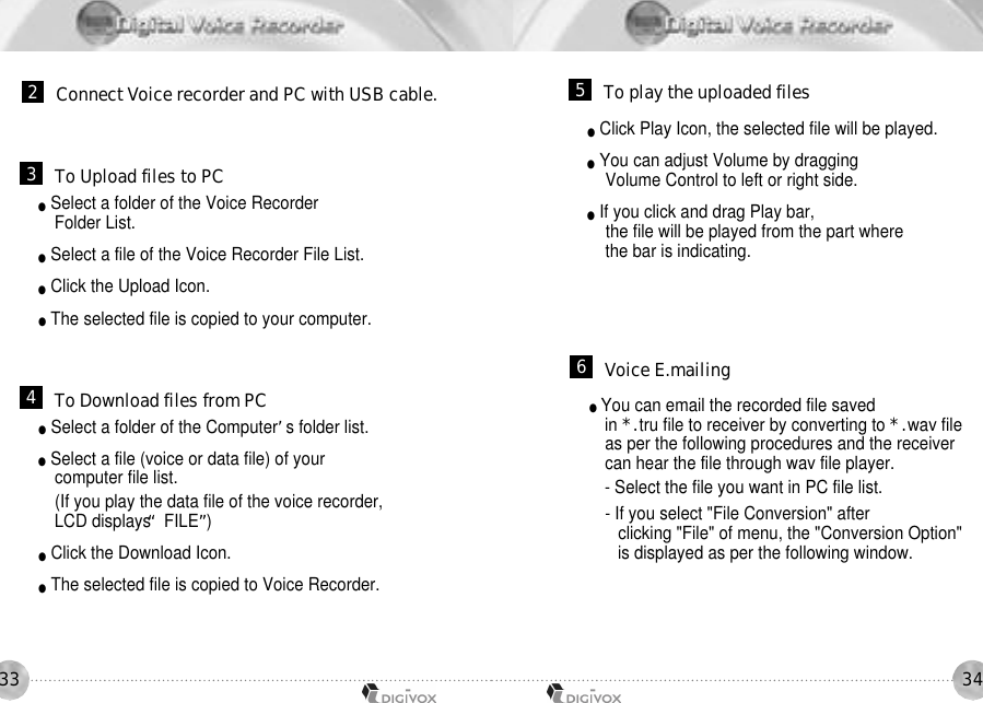 3433●Select a folder of the Voice Recorder Folder List.●Select a file of the Voice Recorder File List.●Click the Upload Icon.●The selected file is copied to your computer.●Select a folder of the Computer’s folder list.●Select a file (voice or data file) of your computer file list.(If you play the data file of the voice recorder,LCD displays “FILE”)●Click the Download Icon.●The selected file is copied to Voice Recorder.2Connect Voice recorder and PC with USB cable.3To Upload files to PC4To Download files from PC●Click Play Icon, the selected file will be played.●You can adjust Volume by dragging Volume Control to left or right side.●If you click and drag Play bar, the file will be played from the part where the bar is indicating.●You can email the recorded file saved in *.tru file to receiver by converting to *.wav file as per the following procedures and the receiver can hear the file through wav file player.- Select the file you want in PC file list.- If you select &quot;File Conversion&quot; after clicking &quot;File&quot; of menu, the &quot;Conversion Option&quot; is displayed as per the following window.5To play the uploaded files6Voice E.mailing