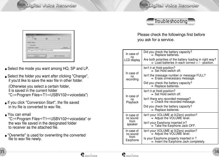 3635●Select the mode you want among HQ, SP and LP.●Select the folder you want after clicking &quot;Change&quot;, if you&apos;d like to save the wav file in other folder.(Otherwise you select a certain folder, it is saved in the current folder&quot;C:౲Program Files౲T1౲USBV102౲voicedata&quot;)●If you click &quot;Conversion Start&quot;, the file saved in tru file is converted to wav file.●You can email &quot;C:౲Program Files౲T1౲USBV102౲voicedata&quot; or the wav file saved in the designated folder to receiver as the attached file.●&quot;Overwrite&quot; is used for overwriting the converted file to wav file newly.Please check the followings first before you ask for a service. In case of noLCD displayIn case of nor e c o r d i n gIn case of noP l a y b a c kIn case of no sound froms p e a k e rIn case of no sound fromE a r p h o n eDid you check the battery capacity? ⇒Replace batteries.Are both polarities of the battery loading in right way? ⇒Load batteries in each correct + / - position. Isn&apos;t it at Hold position? ⇒Set Hold switch off.Isn&apos;t the message number or message FULL? ⇒Erase unnecessary message. Did you check the battery capacity? ⇒Replace batteries. Isn&apos;t it at Hold position? ⇒Set Hold switch off.Isn&apos;t there any recorded message? ⇒Check the recorded message.Did you check the battery capacity? ⇒Replace batteries. Isn&apos;t your VOLUME at 0(Zero) position? ⇒Adjust the VOLUME level.Isn&apos;t your Earphone inserted in? ⇒Take the Earphone Jack OFF. Isn&apos;t your VOLUME at 0(Zero) position?⇒Adjust the VOLUME level.Is your Earphone properly inserted in ?⇒Insert the Earphone Jack completely.T r o u b l e s h o o t i n g