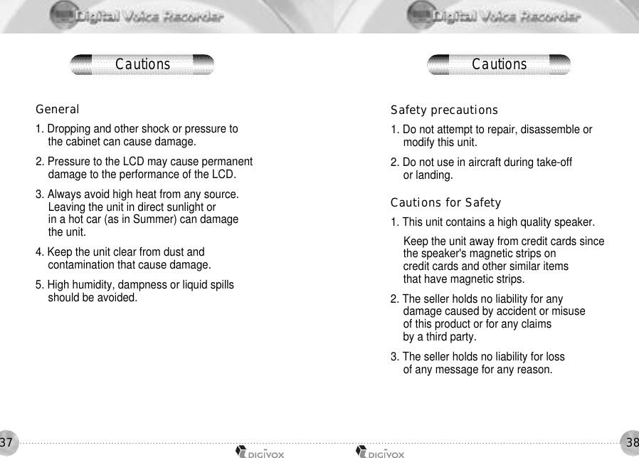3837General1. Dropping and other shock or pressure to the cabinet can cause damage. 2. Pressure to the LCD may cause permanent damage to the performance of the LCD. 3. Always avoid high heat from any source. Leaving the unit in direct sunlight or in a hot car (as in Summer) can damage the unit. 4. Keep the unit clear from dust and contamination that cause damage. 5. High humidity, dampness or liquid spills should be avoided.Safety precautions1. Do not attempt to repair, disassemble or modify this unit. 2. Do not use in aircraft during take-off or landing. Cautions for Safety1. This unit contains a high quality speaker. Keep the unit away from credit cards sincethe speaker&apos;s magnetic strips on credit cards and other similar items that have magnetic strips. 2. The seller holds no liability for any damage caused by accident or misuse of this product or for any claims by a third party. 3. The seller holds no liability for loss of any message for any reason.Cautions Cautions