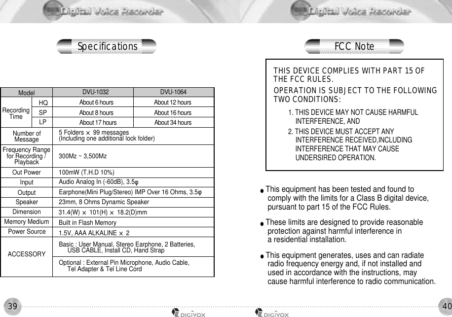 4039ModelHQSPLPNumber of MessageFrequency Range for Recording / P l a y b a c kOut PowerInputOutputSpeakerDimensionMemory MediumPower SourceACCESSORYDVU-1032                                    DVU-1064About 6 hours                             About 12 hoursAbout 8 hours                             About 16 hoursAbout 17 hours                           About 34 hoursRecordingTime5 Folders ×99 messages (Including one additional lock folder)300Mz ~ 3,500Mz 100mW (T.H.D 10%) Audio Analog In (-60dB), 3.5φEarphone(Mini Plug/Stereo) IMP Over 16 Ohms, 3.5φ23mm, 8 Ohms Dynamic Speaker31.4(W) ×101(H) ×18.2(D)mmBuilt in Flash Memory 1.5V, AAA ALKALINE ×2Basic : User Manual, Stereo Earphone, 2 Batteries, USB CABLE, Install CD, Hand StrapOptional : External Pin Microphone, Audio Cable, Tel Adapter &amp; Tel Line Cord THIS DEVICE COMPLIES WITH PART 15 OF THE FCC RULES.  OPERATION IS SUBJECT TO THE FOLLOWINGTWO CONDITIONS:1. THIS DEVICE MAY NOT CAUSE HARMFUL INTERFERENCE, AND2. THIS DEVICE MUST ACCEPT ANY INTERFERENCE RECEIVED,INCLUDING INTERFERENCE THAT MAY CAUSE UNDERSIRED OPERATION.●This equipment has been tested and found to comply with the limits for a Class B digital device,pursuant to part 15 of the FCC Rules. ●These limits are designed to provide reasonable protection against harmful interference in a residential installation.●This equipment generates, uses and can radiate radio frequency energy and, if not installed and used in accordance with the instructions, may cause harmful interference to radio communication. S p e c i f i c a t i o n s FCC Note