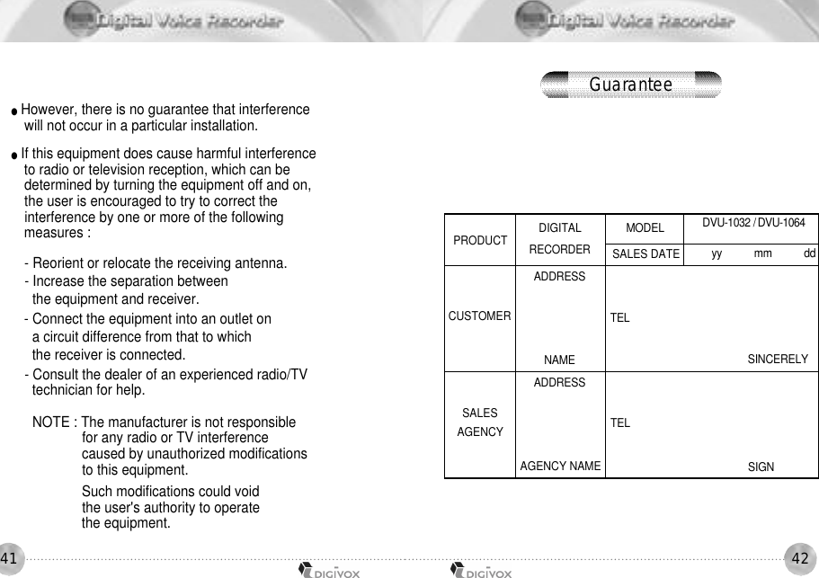 4241●However, there is no guarantee that interference will not occur in a particular installation. ●If this equipment does cause harmful interference to radio or television reception, which can be determined by turning the equipment off and on, the user is encouraged to try to correct the interference by one or more of the following measures :- Reorient or relocate the receiving antenna.- Increase the separation between the equipment and receiver.- Connect the equipment into an outlet on a circuit difference from that to which the receiver is connected.- Consult the dealer of an experienced radio/TV technician for help.NOTE : The manufacturer is not responsible for any radio or TV interference caused by unauthorized modifications to this equipment. Such modifications could void the user&apos;s authority to operate the equipment.PRODUCTCUSTOMERSALESAGENCYT E LT E LS I G NS I N C E R E L YDIGITALR E C O R D E RA D D R E S SN A M EA D D R E S SAGENCY NAMEM O D E LSALES DATEDVU-1032 / D V U - 1 0 6 4yy           mm           ddGuarantee