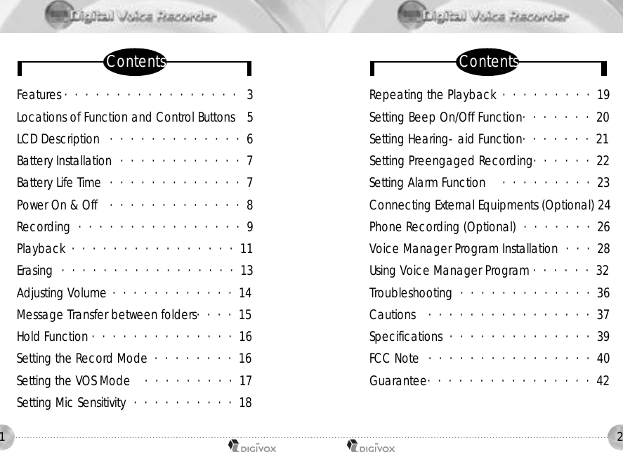 21Features ・・・・・・・・・・・・・・・・・ 3Locations of Function and Control Buttons  5LCD Description ・・・・・・・・・・・・・6Battery Installation ・・・・・・・・・・・・7Battery Life Time  ・・・・・・・・・・・・・7Power On &amp; Off  ・・・・・・・・・・・・・8Recording  ・・・・・・・・・・・・・・・・9Playback ・・・・・・・・・・・・・・・・11 Erasing ・・・・・・・・・・・・・・・・・13Adjusting Volume ・・・・・・・・・・・・14 Message Transfer between folders・・・・15 Hold Function ・・・・・・・・・・・・・・16Setting the Record Mode  ・・・・・・・・16Setting the VOS Mode  ・・・・・・・・・17Setting Mic Sensitivity ・・・・・・・・・・18Repeating the Playback ・・・・・・・・・19Setting Beep On/Off Function・・・・・・・20 Setting Hearing-aid Function・・・・・・・21 Setting Preengaged Recording・・・・・・22Setting Alarm Function ・・・・・・・・・23Connecting External Equipments (Optional) 24Phone Recording (Optional) ・・・・・・・26Voice Manager Program Installation  ・・・28Using Voice Manager Program ・・・・・・32Troubleshooting ・・・・・・・・・・・・・36 Cautions  ・・・・・・・・・・・・・・・・37Specifications ・・・・・・・・・・・・・・39FCC Note ・・・・・・・・・・・・・・・・40Guarantee・・・・・・・・・・・・・・・・42C o n t e n t s C o n t e n t s