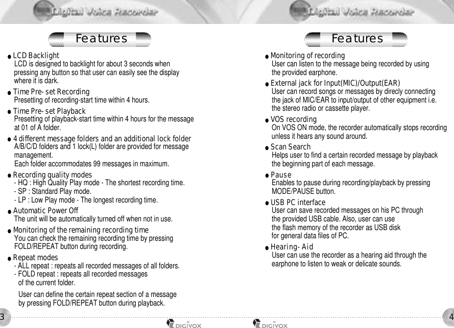43●LCD BacklightLCD is designed to backlight for about 3 seconds whenpressing any button so that user can easily see the displaywhere it is dark.●Time Pre-set RecordingPresetting of recording-start time within 4 hours.●Time Pre-set PlaybackPresetting of playback-start time within 4 hours for the message at 01 of A folder. ●4 different message folders and an additional lock folderA/B/C/D folders and 1 lock(L) folder are provided for message management.Each folder accommodates 99 messages in maximum.●Recording quality modes- HQ : High Quality Play mode - The shortest recording time.- SP : Standard Play mode.- LP : Low Play mode - The longest recording time.●Automatic Power OffThe unit will be automatically turned off when not in use.●Monitoring of the remaining recording timeYou can check the remaining recording time by pressingFOLD/REPEAT button during recording.●Repeat modes- ALL repeat : repeats all recorded messages of all folders.- FOLD repeat : repeats all recorded messages of the current folder.User can define the certain repeat section of a message by pressing FOLD/REPEAT button during playback.●Monitoring of recordingUser can listen to the message being recorded by using the provided earphone.●External jack for Input(MIC)/Output(EAR)User can record songs or messages by direcly connecting the jack of MIC/EAR to input/output of other equipment i.e. the stereo radio or cassette player.●VOS recordingOn VOS ON mode, the recorder automatically stops recordingunless it hears any sound around.●Scan SearchHelps user to find a certain recorded message by playback the beginning part of each message.●P a u s eEnables to pause during recording/playback by pressingMODE/PAUSE button.●USB PC interfaceUser can save recorded messages on his PC throughthe provided USB cable. Also, user can use the flash memory of the recorder as USB disk for general data files of PC.●H e a r i n g - A i dUser can use the recorder as a hearing aid through theearphone to listen to weak or delicate sounds.F e a t u r e s F e a t u r e s