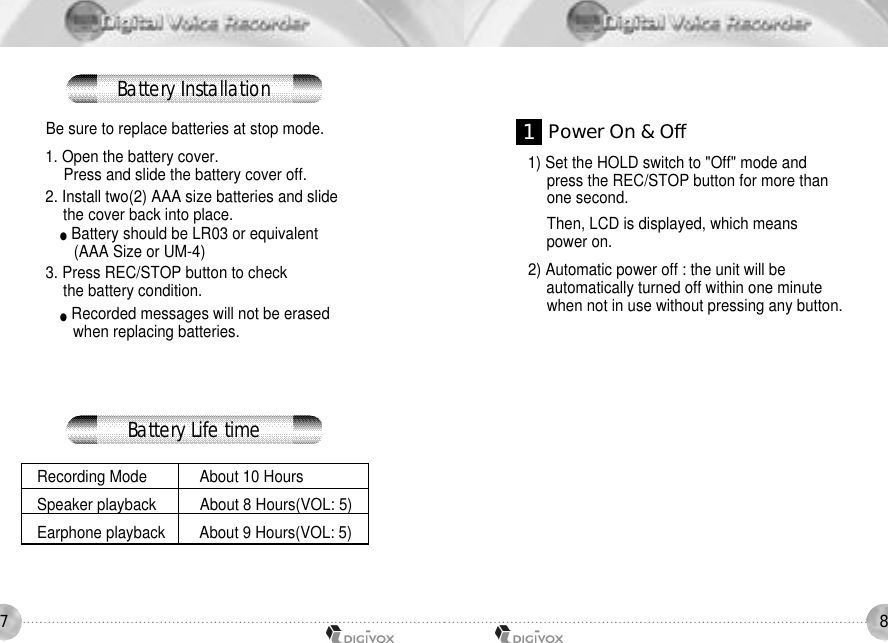 87Be sure to replace batteries at stop mode.1. Open the battery cover. Press and slide the battery cover off. 2. Install two(2) AAA size batteries and slide the cover back into place. ●Battery should be LR03 or equivalent(AAA Size or UM-4) 3. Press REC/STOP button to check the battery condition. ●Recorded messages will not be erased when replacing batteries.Recording Mode About 10 Hours Speaker playback About 8 Hours(VOL: 5) Earphone playback About 9 Hours(VOL: 5) 1) Set the HOLD switch to &quot;Off&quot; mode and press the REC/STOP button for more than one second. Then, LCD is displayed, which means power on. 2) Automatic power off : the unit will be automatically turned off within one minute when not in use without pressing any button. 1Power On &amp; OffBattery InstallationBattery Life time