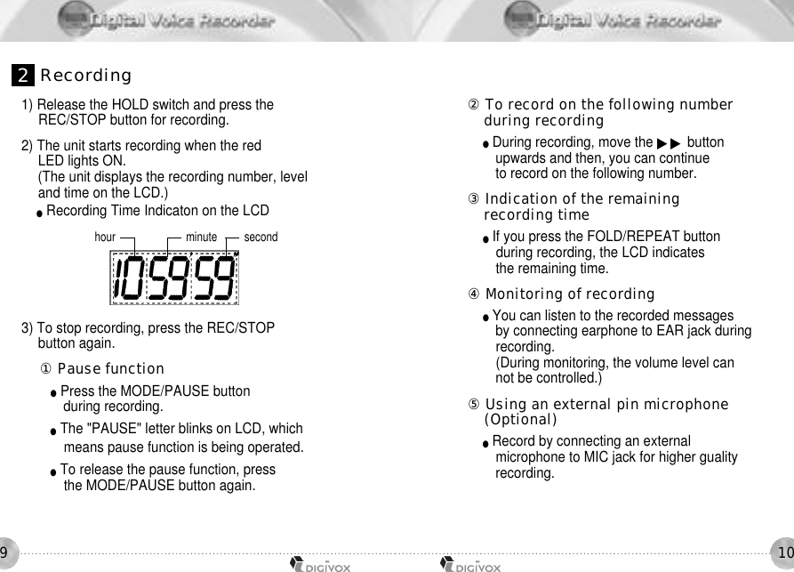 1091) Release the HOLD switch and press the REC/STOP button for recording. 2) The unit starts recording when the red LED lights ON. (The unit displays the recording number, level and time on the LCD.) ●Recording Time Indicaton on the LCDhour minute second󰡇To record on the following number during recording●During recording, move the ▶▶ buttonupwards and then, you can continue to record on the following number.󰡈Indication of the remaining recording time ●If you press the FOLD/REPEAT button during recording, the LCD indicates the remaining time.󰡉Monitoring of recording●You can listen to the recorded messages by connecting earphone to EAR jack duringrecording.(During monitoring, the volume level can not be controlled.)󰡊Using an external pin microphone (Optional)●Record by connecting an external microphone to MIC jack for higher gualityrecording.3) To stop recording, press the REC/STOP button again.󰡆Pause function●Press the MODE/PAUSE button during recording. ●The &quot;PAUSE&quot; letter blinks on LCD, which means pause function is being operated. ●To release the pause function, press the MODE/PAUSE button again.2R e c o r d i n g