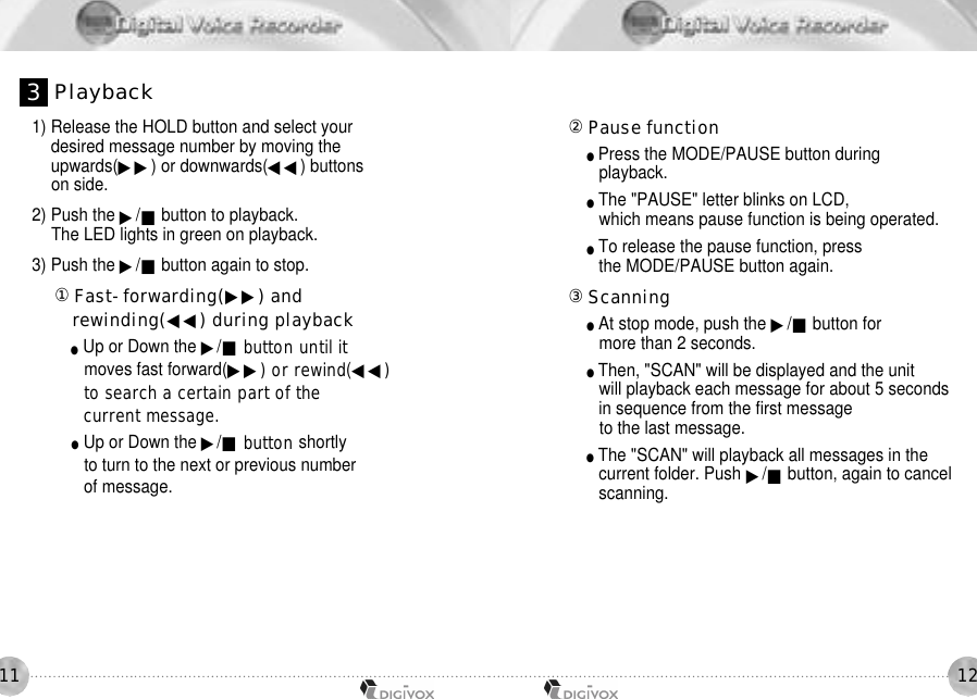 12111) Release the HOLD button and select your desired message number by moving theupwards(▶▶) or downwards(◀◀) buttons on side. 2) Push the ▶/■button to playback.The LED lights in green on playback. 3) Push the ▶/■button again to stop. 󰡆Fast-forwarding(▶▶) and rewinding(◀◀) during playback●Up or Down the ▶/■button until it moves fast forward(▶▶) or rewind(◀◀)to search a certain part of the current message. ●Up or Down the ▶/■button shortlyto turn to the next or previous numberof message.󰡇Pause function ●Press the MODE/PAUSE button during playback.●The &quot;PAUSE&quot; letter blinks on LCD, which means pause function is being operated. ●To release the pause function, press the MODE/PAUSE button again. 󰡈Scanning●At stop mode, push the ▶/■button for more than 2 seconds. ●Then, &quot;SCAN&quot; will be displayed and the unit will playback each message for about 5 seconds in sequence from the first message to the last message. ●The &quot;SCAN&quot; will playback all messages in thecurrent folder. Push ▶/■button, again to cancel scanning.3P l a y b a c k