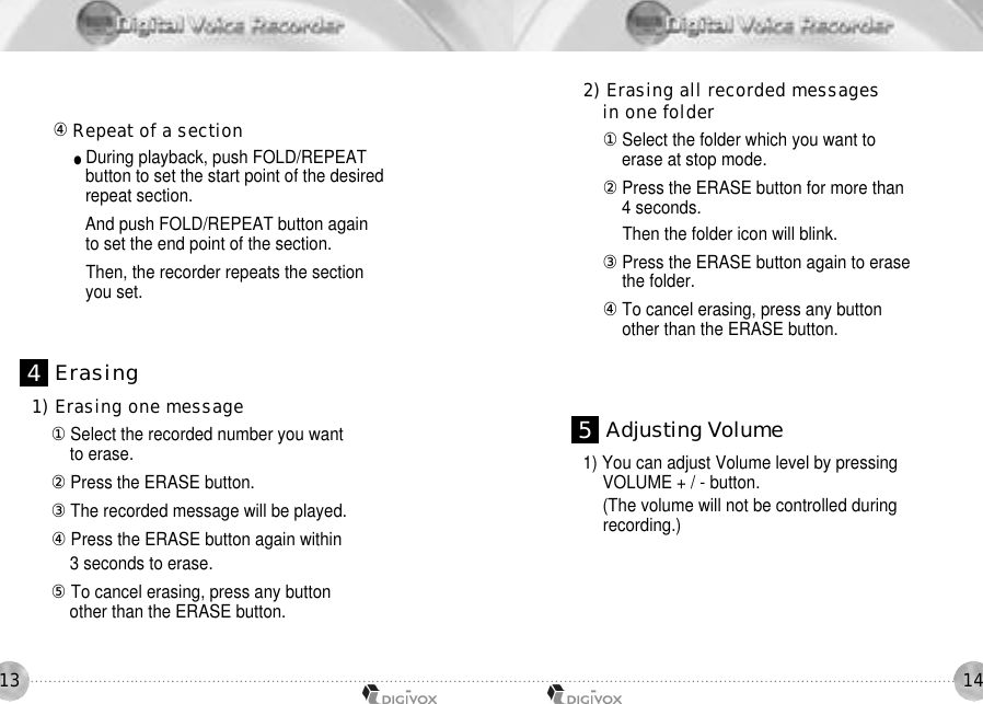 1413󰡉Repeat of a section●During playback, push FOLD/REPEAT button to set the start point of the desiredrepeat section.And push FOLD/REPEAT button again to set the end point of the section.Then, the recorder repeats the sectionyou set.1) Erasing one message󰡆Select the recorded number you want to erase. 󰡇Press the ERASE button. 󰡈The recorded message will be played. 󰡉Press the ERASE button again within 3 seconds to erase.󰡊To cancel erasing, press any button other than the ERASE button. 2) Erasing all recorded messages in one folder󰡆Select the folder which you want to erase at stop mode.󰡇Press the ERASE button for more than 4 seconds.Then the folder icon will blink.󰡈Press the ERASE button again to erase the folder.󰡉To cancel erasing, press any button other than the ERASE button.1) You can adjust Volume level by pressing VOLUME + / - button. (The volume will not be controlled duringrecording.)4E r a s i n g5Adjusting Volume