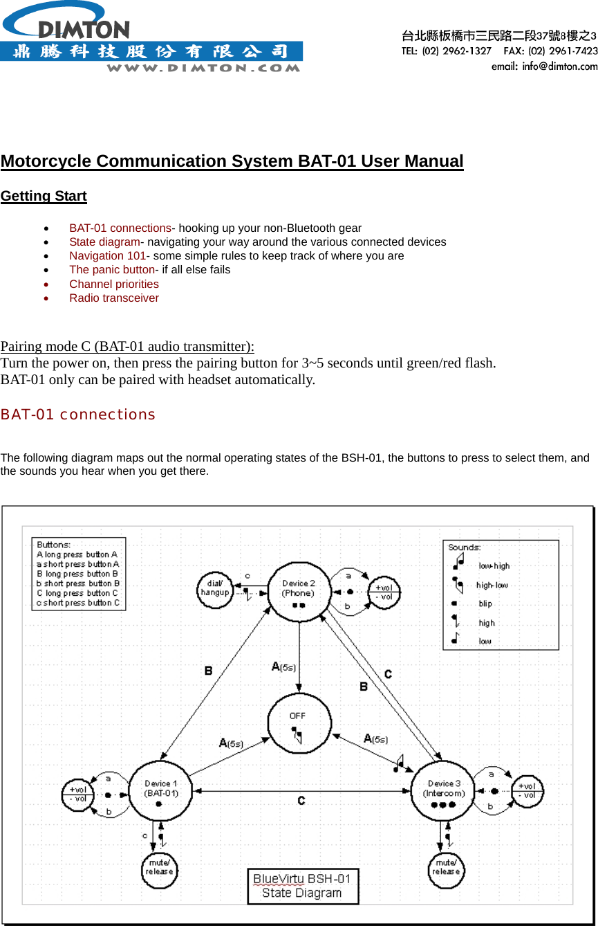       Motorcycle Communication System BAT-01 User Manual  Getting Start  •  BAT-01 connections- hooking up your non-Bluetooth gear •  State diagram- navigating your way around the various connected devices •  Navigation 101- some simple rules to keep track of where you are •  The panic button- if all else fails •  Channel priorities •  Radio transceiver   Pairing mode C (BAT-01 audio transmitter): Turn the power on, then press the pairing button for 3~5 seconds until green/red flash. BAT-01 only can be paired with headset automatically.  BAT-01 connections   The following diagram maps out the normal operating states of the BSH-01, the buttons to press to select them, and the sounds you hear when you get there.         