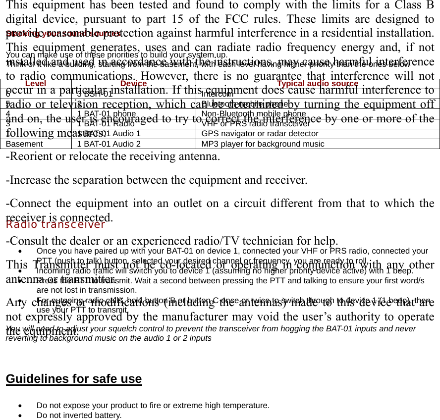  Stacking your sound sources  You can make use of these priorities to build your system up. Think of it like a building, starting from the basement, with each level having higher priority than the ones below  Level  Device  Typical audio source 6 3 BSH-01  Intercom 5  2  Bluetooth mobile phone 4  1 BAT-01 phone  Non-Bluetooth mobile phone 3  1 BAT-01 Radio  VHF or PRS radio transceiver 1  1 BAT-01 Audio 1  GPS navigator or radar detector Basement  1 BAT-01 Audio 2  MP3 player for background music      Radio transceiver  •  Once you have paired up with your BAT-01 on device 1, connected your VHF or PRS radio, connected your PTT (push to talk) button, selected your desired channel or frequency, you are ready to roll. •  Incoming radio traffic will switch you to device 1 (assuming no higher priority device active) with 1 beep. •  Press the PTT to transmit. Wait a second between pressing the PTT and talking to ensure your first word/s are not lost in transmission. •  For outgoing radio calls, hold button B or button C once or twice to switch through to device 1 (1 beep), then use your PTT to transmit.  You will need to adjust your squelch control to prevent the transceiver from hogging the BAT-01 inputs and never reverting to background music on the audio 1 or 2 inputs   Guidelines for safe use  •  Do not expose your product to fire or extreme high temperature. •  Do not inverted battery.  This equipment has been tested and found to comply with the limits for a Class B digital device, pursuant to part 15 of the FCC rules. These limits are designed to provide reasonable protection against harmful interference in a residential installation. This equipment generates, uses and can radiate radio frequency energy and, if not installed and used in accordance with the instructions, may cause harmful interference to radio communications. However, there is no guarantee that interference will not occur in a particular installation. If this equipment does cause harmful interference to radio or television reception, which can be determined by turning the equipment off and on, the user is encouraged to try to correct the interference by one or more of the following measures: -Reorient or relocate the receiving antenna. -Increase the separation between the equipment and receiver. -Connect the equipment into an outlet on a circuit different from that to which the receiver is connected. -Consult the dealer or an experienced radio/TV technician for help. This Transmitter must not be co-located or operating in conjunction with any other antenna or transmitter. Any changes or modifications (including the antennas) made to this device that are not expressly approved by the manufacturer may void the user’s authority to operate the equipment.  