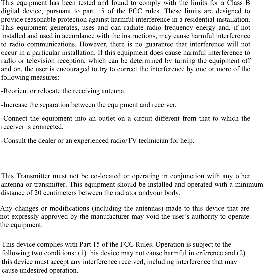 This equipment has been tested and found to comply with the limits for a Class B digital device, pursuant to part 15 of the FCC rules. These limits are designed to provide reasonable protection against harmful interference in a residential installation. This equipment generates, uses and can radiate radio frequency energy and, if not installed and used in accordance with the instructions, may cause harmful interference to radio communications. However, there is no guarantee that interference will not occur in a particular installation. If this equipment does cause harmful interference to radio or television reception, which can be determined by turning the equipment off and on, the user is encouraged to try to correct the interference by one or more of the following measures: -Reorient or relocate the receiving antenna. -Increase the separation between the equipment and receiver. -Connect the equipment into an outlet on a circuit different from that to which the receiver is connected. -Consult the dealer or an experienced radio/TV technician for help. This Transmitter must not be co-located or operating in conjunction with any other antenna or transmitter. This equipment should be installed and operated with a minimumdistance of 20 centimeters between the radiator andyour body.       Any changes or modifications (including the antennas) made to this device that are not expressly approved by the manufacturer may void the user’s authority to operate the equipment.  This device complies with Part 15 of the FCC Rules. Operation is subject to the following two conditions: (1) this device may not cause harmful interference and (2) this device must accept any interference received, including interference that may cause undesired operation. 