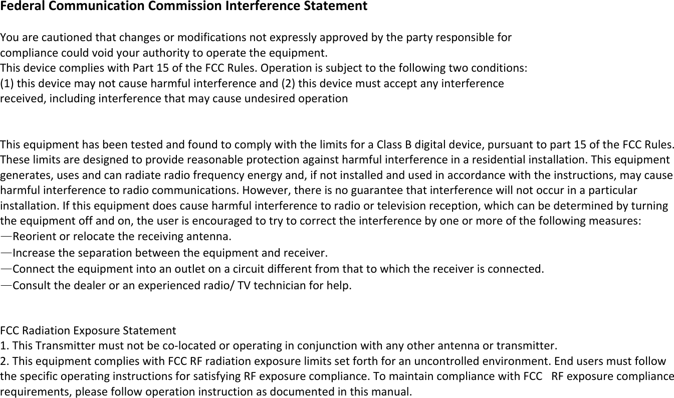 FederalCommunicationCommissionInterferenceStatementYouarecautionedthatchangesormodificationsnotexpresslyapprovedbythepartyresponsibleforcompliancecouldvoidyourauthoritytooperatetheequipment.ThisdevicecomplieswithPart15oftheFCCRules.Operationissubjecttothefollowingtwoconditions:(1)thisdevicemaynotcauseharmfulinterferenceand(2)thisdevicemustacceptanyinterferencereceived,includinginterferencethatmaycauseundesiredoperationThisequipmenthasbeentestedandfoundtocomplywiththelimitsforaClassBdigitaldevice,pursuanttopart15oftheFCCRules.Theselimitsaredesignedtoprovidereasonableprotectionagainstharmfulinterferenceinaresidentialinstallation.Thisequipmentgenerates,usesandcanradiateradiofrequencyenergyand,ifnotinstalledandusedinaccordancewiththeinstructions,maycauseharmfulinterferencetoradiocommunications.However,thereisnoguaranteethatinterferencewillnotoccurinaparticularinstallation.Ifthisequipmentdoescauseharmfulinterferencetoradioortelevisionreception,whichcanbedeterminedbyturningtheequipmentoffandon,theuserisencouragedtotrytocorrecttheinterferencebyoneormoreofthefollowingmeasures:—Reorientorrelocatethereceivingantenna.—Increasetheseparationbetweentheequipmentandreceiver.—Connecttheequipmentintoanoutletonacircuitdifferentfromthattowhichthereceiverisconnected.—Consultthedealeroranexperiencedradio/TVtechnicianforhelp.  FCCRadiationExposureStatement1.ThisTransmittermustnotbeco‐locatedoroperatinginconjunctionwithanyotherantennaortransmitter.2.ThisequipmentcomplieswithFCCRFradiationexposurelimitssetforthforanuncontrolledenvironment.EndusersmustfollowthespecificoperatinginstructionsforsatisfyingRFexposurecompliance.TomaintaincompliancewithFCCRFexposurecompliancerequirements,pleasefollowoperationinstructionasdocumentedinthismanual. 