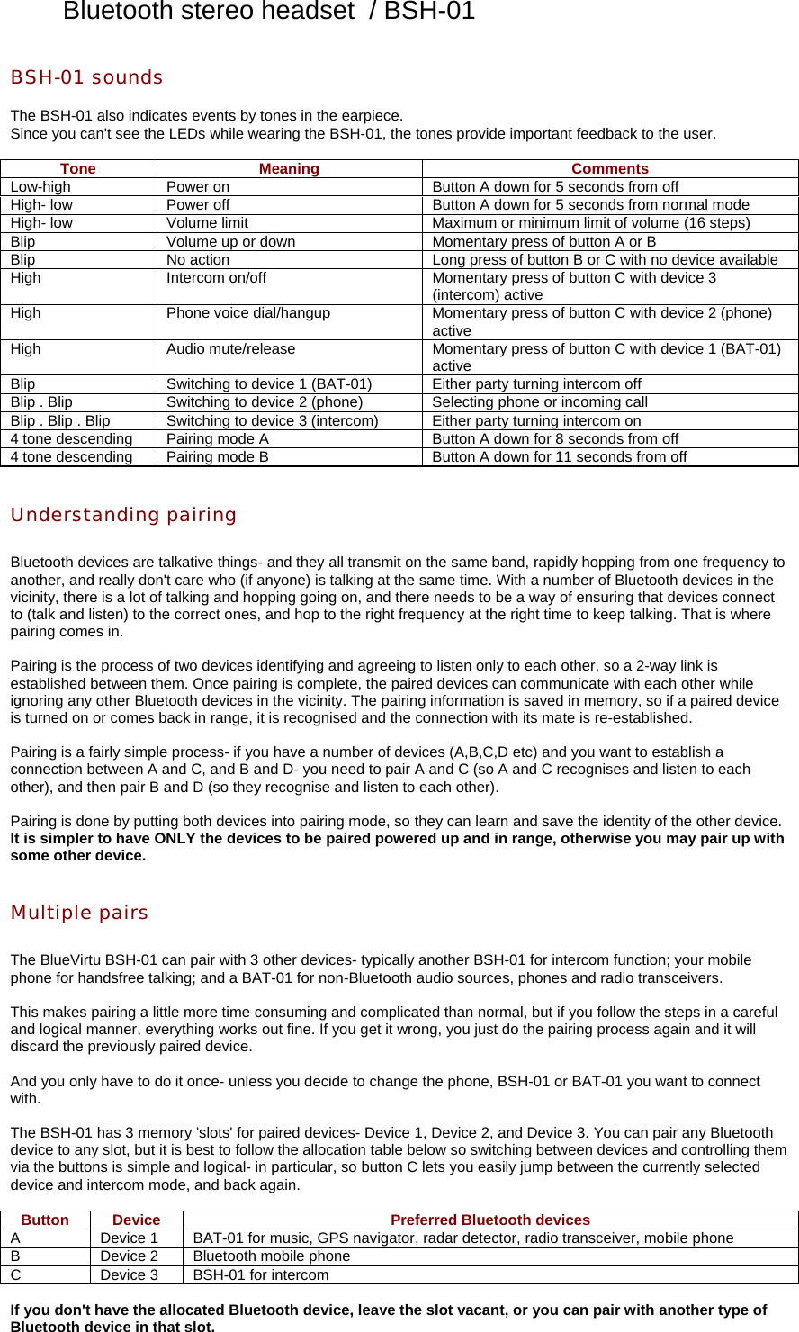 Bluetooth stereo headset  / BSH-01 BSH-01 sounds  The BSH-01 also indicates events by tones in the earpiece. Since you can&apos;t see the LEDs while wearing the BSH-01, the tones provide important feedback to the user.  Tone Meaning  Comments Low-high  Power on  Button A down for 5 seconds from off High- low  Power off  Button A down for 5 seconds from normal mode High- low  Volume limit  Maximum or minimum limit of volume (16 steps) Blip  Volume up or down  Momentary press of button A or B Blip  No action  Long press of button B or C with no device available High  Intercom on/off  Momentary press of button C with device 3 (intercom) active High  Phone voice dial/hangup  Momentary press of button C with device 2 (phone) active High  Audio mute/release  Momentary press of button C with device 1 (BAT-01) active Blip  Switching to device 1 (BAT-01)  Either party turning intercom off Blip . Blip  Switching to device 2 (phone)  Selecting phone or incoming call Blip . Blip . Blip  Switching to device 3 (intercom)  Either party turning intercom on 4 tone descending  Pairing mode A  Button A down for 8 seconds from off 4 tone descending  Pairing mode B  Button A down for 11 seconds from off   Understanding pairing  Bluetooth devices are talkative things- and they all transmit on the same band, rapidly hopping from one frequency to another, and really don&apos;t care who (if anyone) is talking at the same time. With a number of Bluetooth devices in the vicinity, there is a lot of talking and hopping going on, and there needs to be a way of ensuring that devices connect to (talk and listen) to the correct ones, and hop to the right frequency at the right time to keep talking. That is where pairing comes in.  Pairing is the process of two devices identifying and agreeing to listen only to each other, so a 2-way link is established between them. Once pairing is complete, the paired devices can communicate with each other while ignoring any other Bluetooth devices in the vicinity. The pairing information is saved in memory, so if a paired device is turned on or comes back in range, it is recognised and the connection with its mate is re-established.  Pairing is a fairly simple process- if you have a number of devices (A,B,C,D etc) and you want to establish a connection between A and C, and B and D- you need to pair A and C (so A and C recognises and listen to each other), and then pair B and D (so they recognise and listen to each other).  Pairing is done by putting both devices into pairing mode, so they can learn and save the identity of the other device. It is simpler to have ONLY the devices to be paired powered up and in range, otherwise you may pair up with some other device.   Multiple pairs  The BlueVirtu BSH-01 can pair with 3 other devices- typically another BSH-01 for intercom function; your mobile phone for handsfree talking; and a BAT-01 for non-Bluetooth audio sources, phones and radio transceivers.  This makes pairing a little more time consuming and complicated than normal, but if you follow the steps in a careful and logical manner, everything works out fine. If you get it wrong, you just do the pairing process again and it will discard the previously paired device.  And you only have to do it once- unless you decide to change the phone, BSH-01 or BAT-01 you want to connect with.  The BSH-01 has 3 memory &apos;slots&apos; for paired devices- Device 1, Device 2, and Device 3. You can pair any Bluetooth device to any slot, but it is best to follow the allocation table below so switching between devices and controlling them via the buttons is simple and logical- in particular, so button C lets you easily jump between the currently selected device and intercom mode, and back again.  Button  Device  Preferred Bluetooth devices A  Device 1  BAT-01 for music, GPS navigator, radar detector, radio transceiver, mobile phone B  Device 2  Bluetooth mobile phone C  Device 3  BSH-01 for intercom  If you don&apos;t have the allocated Bluetooth device, leave the slot vacant, or you can pair with another type of Bluetooth device in that slot.   