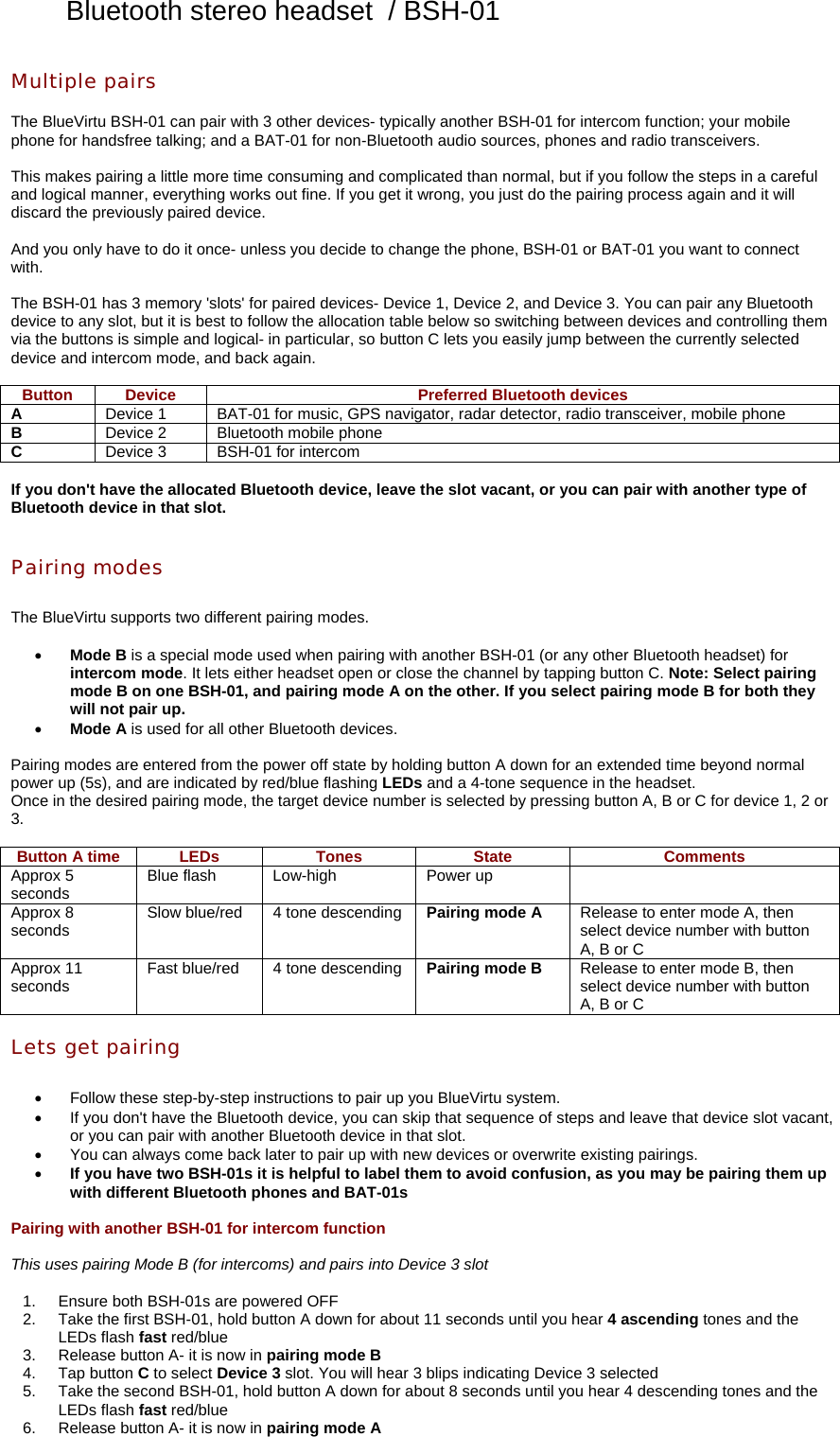 Bluetooth stereo headset  / BSH-01 Multiple pairs  The BlueVirtu BSH-01 can pair with 3 other devices- typically another BSH-01 for intercom function; your mobile phone for handsfree talking; and a BAT-01 for non-Bluetooth audio sources, phones and radio transceivers.  This makes pairing a little more time consuming and complicated than normal, but if you follow the steps in a careful and logical manner, everything works out fine. If you get it wrong, you just do the pairing process again and it will discard the previously paired device.  And you only have to do it once- unless you decide to change the phone, BSH-01 or BAT-01 you want to connect with.  The BSH-01 has 3 memory &apos;slots&apos; for paired devices- Device 1, Device 2, and Device 3. You can pair any Bluetooth device to any slot, but it is best to follow the allocation table below so switching between devices and controlling them via the buttons is simple and logical- in particular, so button C lets you easily jump between the currently selected device and intercom mode, and back again.  Button  Device  Preferred Bluetooth devices A  Device 1  BAT-01 for music, GPS navigator, radar detector, radio transceiver, mobile phone B  Device 2  Bluetooth mobile phone C  Device 3  BSH-01 for intercom  If you don&apos;t have the allocated Bluetooth device, leave the slot vacant, or you can pair with another type of Bluetooth device in that slot.   Pairing modes  The BlueVirtu supports two different pairing modes.  •  Mode B is a special mode used when pairing with another BSH-01 (or any other Bluetooth headset) for intercom mode. It lets either headset open or close the channel by tapping button C. Note: Select pairing mode B on one BSH-01, and pairing mode A on the other. If you select pairing mode B for both they will not pair up. •  Mode A is used for all other Bluetooth devices.  Pairing modes are entered from the power off state by holding button A down for an extended time beyond normal power up (5s), and are indicated by red/blue flashing LEDs and a 4-tone sequence in the headset. Once in the desired pairing mode, the target device number is selected by pressing button A, B or C for device 1, 2 or 3.  Button A time  LEDs  Tones  State  Comments Approx 5 seconds  Blue flash  Low-high  Power up   Approx 8 seconds  Slow blue/red  4 tone descending Pairing mode A  Release to enter mode A, then select device number with button A, B or C Approx 11 seconds  Fast blue/red  4 tone descending Pairing mode B  Release to enter mode B, then select device number with button A, B or C  Lets get pairing  •  Follow these step-by-step instructions to pair up you BlueVirtu system. •  If you don&apos;t have the Bluetooth device, you can skip that sequence of steps and leave that device slot vacant, or you can pair with another Bluetooth device in that slot. •  You can always come back later to pair up with new devices or overwrite existing pairings. •  If you have two BSH-01s it is helpful to label them to avoid confusion, as you may be pairing them up with different Bluetooth phones and BAT-01s  Pairing with another BSH-01 for intercom function  This uses pairing Mode B (for intercoms) and pairs into Device 3 slot  1.  Ensure both BSH-01s are powered OFF 2.  Take the first BSH-01, hold button A down for about 11 seconds until you hear 4 ascending tones and the LEDs flash fast red/blue 3.  Release button A- it is now in pairing mode B 4. Tap button C to select Device 3 slot. You will hear 3 blips indicating Device 3 selected 5.  Take the second BSH-01, hold button A down for about 8 seconds until you hear 4 descending tones and the LEDs flash fast red/blue 6.  Release button A- it is now in pairing mode A 