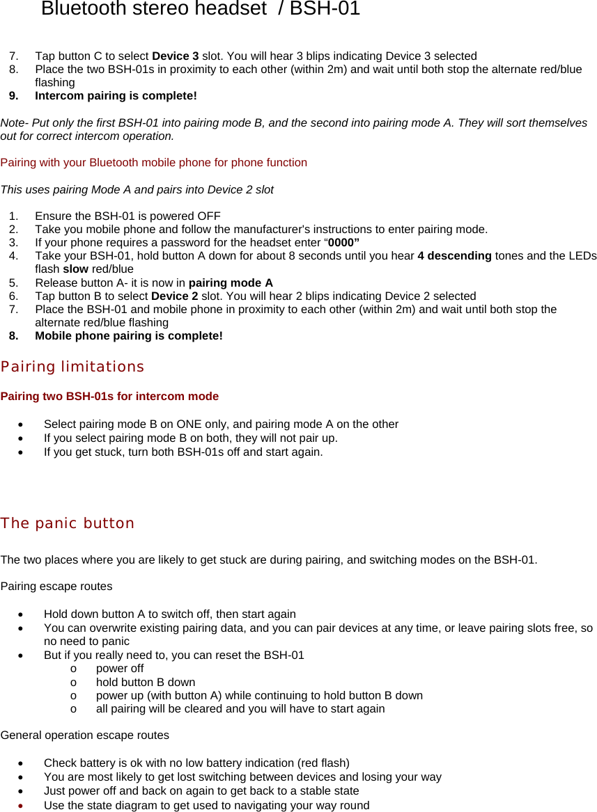 Bluetooth stereo headset  / BSH-01 7.  Tap button C to select Device 3 slot. You will hear 3 blips indicating Device 3 selected 8.  Place the two BSH-01s in proximity to each other (within 2m) and wait until both stop the alternate red/blue flashing 9.  Intercom pairing is complete!  Note- Put only the first BSH-01 into pairing mode B, and the second into pairing mode A. They will sort themselves out for correct intercom operation.  Pairing with your Bluetooth mobile phone for phone function  This uses pairing Mode A and pairs into Device 2 slot  1.  Ensure the BSH-01 is powered OFF 2.  Take you mobile phone and follow the manufacturer&apos;s instructions to enter pairing mode. 3.  If your phone requires a password for the headset enter “0000” 4.  Take your BSH-01, hold button A down for about 8 seconds until you hear 4 descending tones and the LEDs flash slow red/blue 5.  Release button A- it is now in pairing mode A 6.  Tap button B to select Device 2 slot. You will hear 2 blips indicating Device 2 selected 7.  Place the BSH-01 and mobile phone in proximity to each other (within 2m) and wait until both stop the alternate red/blue flashing 8.  Mobile phone pairing is complete!  Pairing limitations  Pairing two BSH-01s for intercom mode  •  Select pairing mode B on ONE only, and pairing mode A on the other •  If you select pairing mode B on both, they will not pair up. •  If you get stuck, turn both BSH-01s off and start again.     The panic button  The two places where you are likely to get stuck are during pairing, and switching modes on the BSH-01.  Pairing escape routes  •  Hold down button A to switch off, then start again •  You can overwrite existing pairing data, and you can pair devices at any time, or leave pairing slots free, so no need to panic •  But if you really need to, you can reset the BSH-01 o  power off o  hold button B down o  power up (with button A) while continuing to hold button B down o  all pairing will be cleared and you will have to start again  General operation escape routes  •  Check battery is ok with no low battery indication (red flash) •  You are most likely to get lost switching between devices and losing your way •  Just power off and back on again to get back to a stable state •  Use the state diagram to get used to navigating your way round             