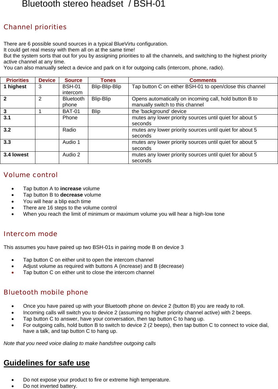 Bluetooth stereo headset  / BSH-01 Channel priorities  There are 6 possible sound sources in a typical BlueVirtu configuration. It could get real messy with them all on at the same time! But the system sorts that out for you by assigning priorities to all the channels, and switching to the highest priority active channel at any time. You can also manually select a device and park on it for outgoing calls (intercom, phone, radio).  Priorities Device Source  Tones  Comments 1 highest  3 BSH-01 intercom  Blip-Blip-Blip  Tap button C on either BSH-01 to open/close this channel 2  2 Bluetooth phone  Blip-Blip  Opens automatically on incoming call, hold button B to manually switch to this channel 3  1 BAT-01 Blip  the &apos;background&apos; device 3.1    Phone    mutes any lower priority sources until quiet for about 5 seconds 3.2    Radio    mutes any lower priority sources until quiet for about 5 seconds 3.3    Audio 1    mutes any lower priority sources until quiet for about 5 seconds 3.4 lowest    Audio 2    mutes any lower priority sources until quiet for about 5 seconds  Volume control  •  Tap button A to increase volume •  Tap button B to decrease volume •  You will hear a blip each time •  There are 16 steps to the volume control •  When you reach the limit of minimum or maximum volume you will hear a high-low tone   Intercom mode  This assumes you have paired up two BSH-01s in pairing mode B on device 3  •  Tap button C on either unit to open the intercom channel •  Adjust volume as required with buttons A (increase) and B (decrease) •  Tap button C on either unit to close the intercom channel   Bluetooth mobile phone  •  Once you have paired up with your Bluetooth phone on device 2 (button B) you are ready to roll. •  Incoming calls will switch you to device 2 (assuming no higher priority channel active) with 2 beeps. •  Tap button C to answer, have your conversation, then tap button C to hang up. •  For outgoing calls, hold button B to switch to device 2 (2 beeps), then tap button C to connect to voice dial, have a talk, and tap button C to hang up.  Note that you need voice dialing to make handsfree outgoing calls   Guidelines for safe use  •  Do not expose your product to fire or extreme high temperature. •  Do not inverted battery. 