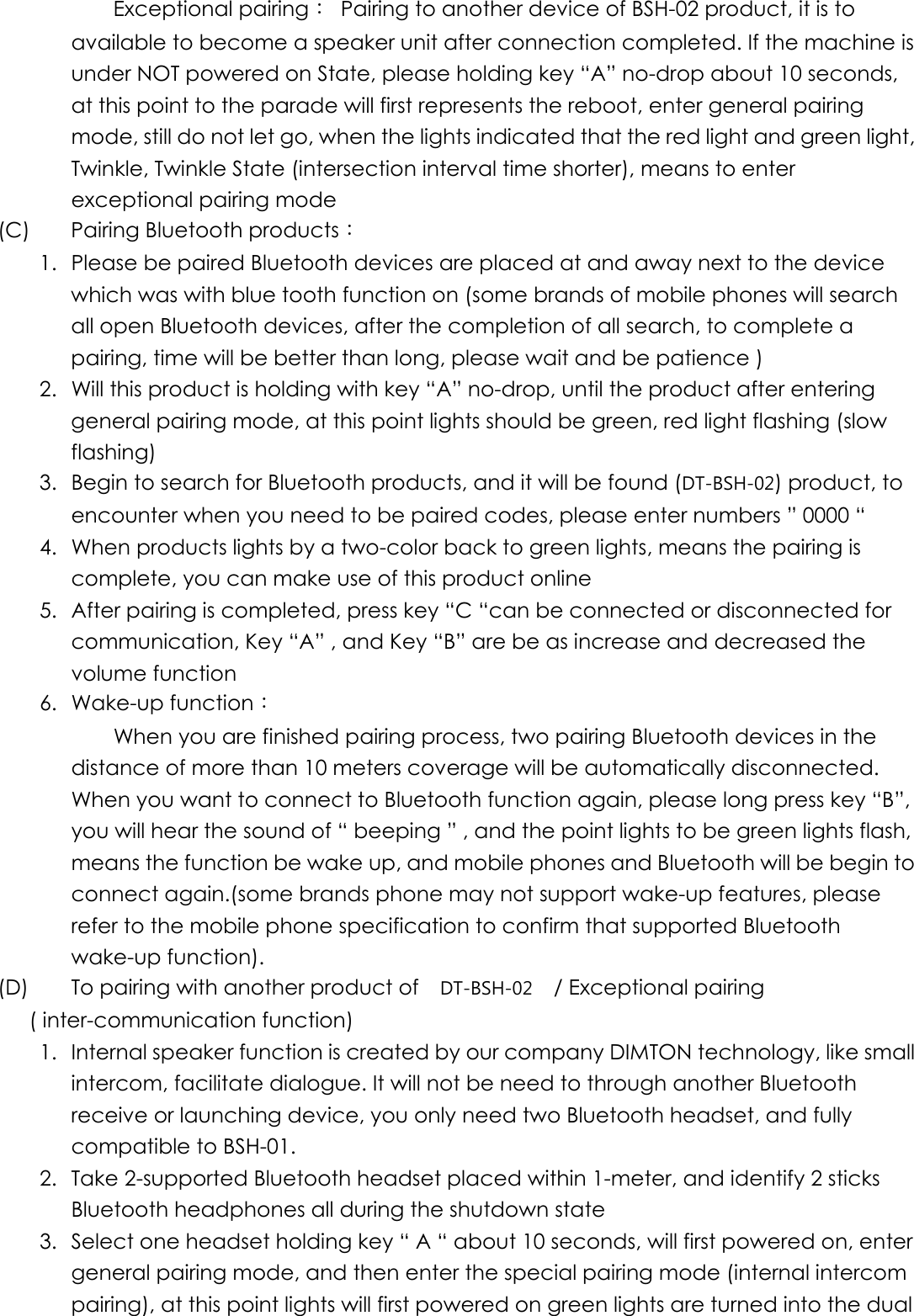     Exceptional pairing：  Pairing to another device of BSH-02 product, it is to available to become a speaker unit after connection completed. If the machine is under NOT powered on State, please holding key “A” no-drop about 10 seconds, at this point to the parade will first represents the reboot, enter general pairing mode, still do not let go, when the lights indicated that the red light and green light, Twinkle, Twinkle State (intersection interval time shorter), means to enter exceptional pairing mode (C)    Pairing Bluetooth products： 1.  Please be paired Bluetooth devices are placed at and away next to the device which was with blue tooth function on (some brands of mobile phones will search all open Bluetooth devices, after the completion of all search, to complete a pairing, time will be better than long, please wait and be patience ) 2.  Will this product is holding with key “A” no-drop, until the product after entering general pairing mode, at this point lights should be green, red light flashing (slow flashing) 3.  Begin to search for Bluetooth products, and it will be found (DT-BSH-02) product, to encounter when you need to be paired codes, please enter numbers ” 0000 “   4.  When products lights by a two-color back to green lights, means the pairing is complete, you can make use of this product online   5.  After pairing is completed, press key “C “can be connected or disconnected for communication, Key “A” , and Key “B” are be as increase and decreased the volume function 6. Wake-up function：         When you are finished pairing process, two pairing Bluetooth devices in the distance of more than 10 meters coverage will be automatically disconnected. When you want to connect to Bluetooth function again, please long press key “B”, you will hear the sound of “ beeping ” , and the point lights to be green lights flash, means the function be wake up, and mobile phones and Bluetooth will be begin to connect again.(some brands phone may not support wake-up features, please refer to the mobile phone specification to confirm that supported Bluetooth wake-up function).   (D)     To pairing with another product of  DT-BSH-02    / Exceptional pairing ( inter-communication function) 1.  Internal speaker function is created by our company DIMTON technology, like small intercom, facilitate dialogue. It will not be need to through another Bluetooth receive or launching device, you only need two Bluetooth headset, and fully compatible to BSH-01. 2.  Take 2-supported Bluetooth headset placed within 1-meter, and identify 2 sticks Bluetooth headphones all during the shutdown state 3.  Select one headset holding key “ A “ about 10 seconds, will first powered on, enter general pairing mode, and then enter the special pairing mode (internal intercom pairing), at this point lights will first powered on green lights are turned into the dual 