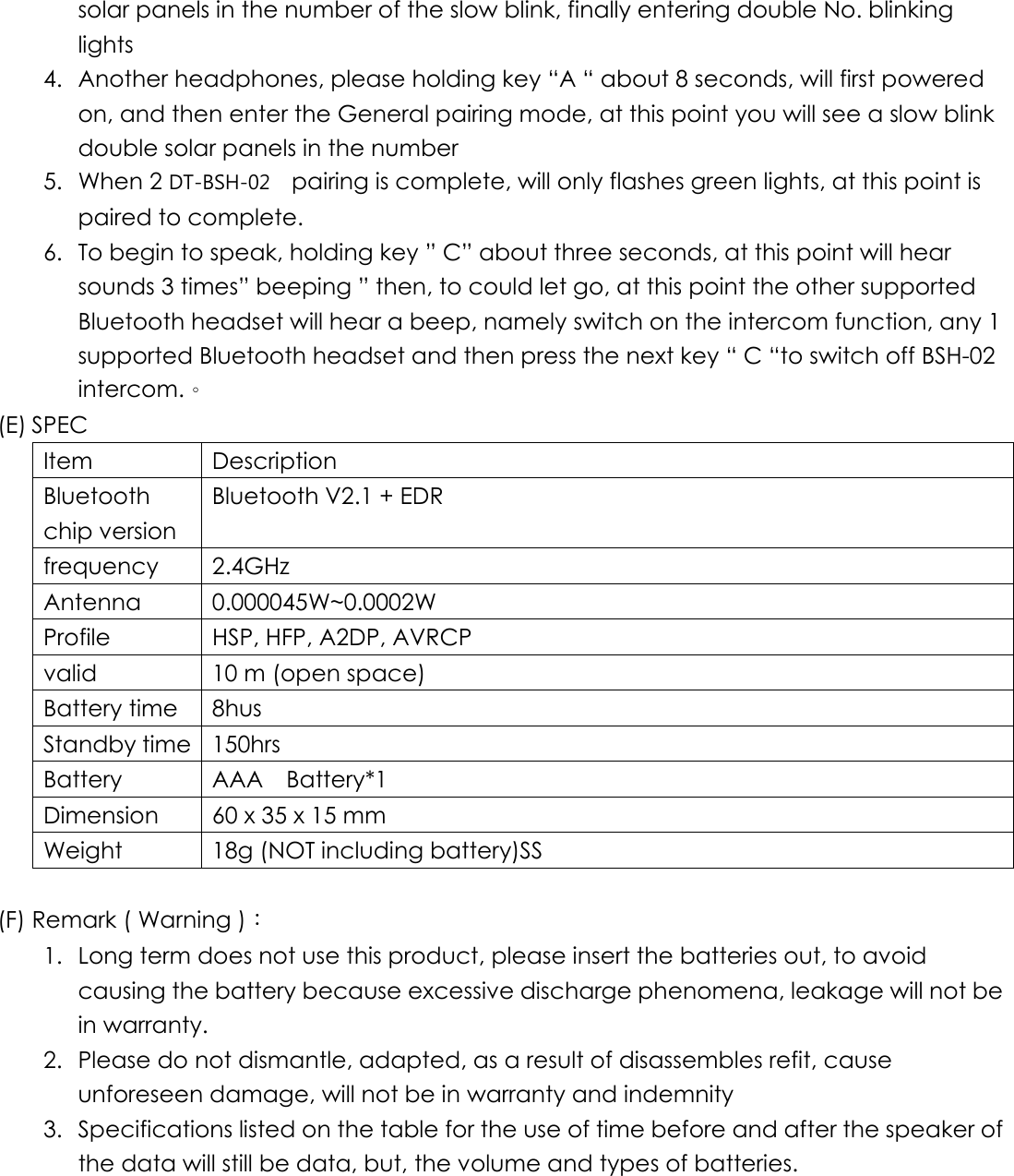 solar panels in the number of the slow blink, finally entering double No. blinking lights 4.  Another headphones, please holding key “A “ about 8 seconds, will first powered on, and then enter the General pairing mode, at this point you will see a slow blink double solar panels in the number 5. When 2 DT-BSH-02   pairing is complete, will only flashes green lights, at this point is paired to complete. 6.  To begin to speak, holding key ” C” about three seconds, at this point will hear sounds 3 times” beeping ” then, to could let go, at this point the other supported Bluetooth headset will hear a beep, namely switch on the intercom function, any 1 supported Bluetooth headset and then press the next key “ C “to switch off BSH-02 intercom.。 (E) SPEC Item Description  Bluetooth chip version Bluetooth V2.1 + EDR frequency 2.4GHz Antenna 0.000045W~0.0002W Profile  HSP, HFP, A2DP, AVRCP valid  10 m (open space) Battery time  8hus Standby time  150hrs Battery  AAA  Battery*1 Dimension    60 x 35 x 15 mm Weight  18g (NOT including battery)SS  (F) Remark ( Warning )： 1.  Long term does not use this product, please insert the batteries out, to avoid causing the battery because excessive discharge phenomena, leakage will not be in warranty. 2.  Please do not dismantle, adapted, as a result of disassembles refit, cause unforeseen damage, will not be in warranty and indemnity 3.  Specifications listed on the table for the use of time before and after the speaker of the data will still be data, but, the volume and types of batteries.      