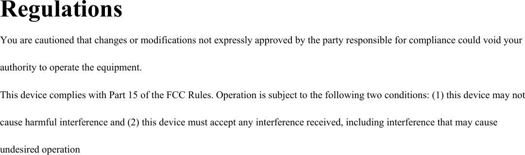 Regulations You are cautioned that changes or modifications not expressly approved by the party responsible for compliance could void your authority to operate the equipment. This device complies with Part 15 of the FCC Rules. Operation is subject to the following two conditions: (1) this device may not cause harmful interference and (2) this device must accept any interference received, including interference that may cause undesired operation   