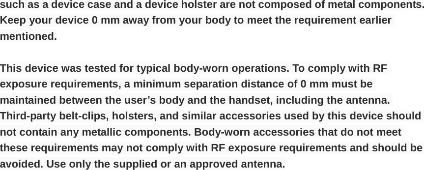 such as a device case and a device holster are not composed of metal components. Keep your device 0 mm away from your body to meet the requirement earlier mentioned. This device was tested for typical body-worn operations. To comply with RF exposure requirements, a minimum separation distance of 0 mm must be maintained between the user’s body and the handset, including the antenna. Third-party belt-clips, holsters, and similar accessories used by this device should not contain any metallic components. Body-worn accessories that do not meet these requirements may not comply with RF exposure requirements and should be avoided. Use only the supplied or an approved antenna. 