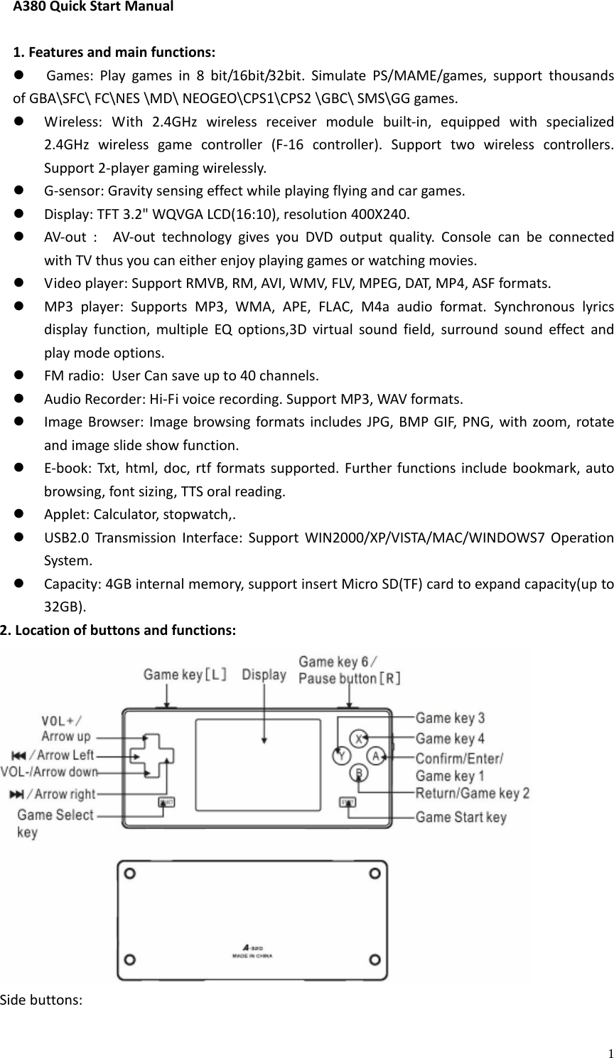    1A380QuickStartManual1.Featuresandmainfunctions:z Games:Playgamesin8bit/16bit/32bit.SimulatePS/MAME/games,supportthousandsofGBA\SFC\FC\NES\MD\NEOGEO\CPS1\CPS2\GBC\SMS\GGgames.z Wireless:With2.4GHzwirelessreceivermodulebuilt‐in,equippedwithspecialized2.4GHzwirelessgamecontroller(F‐16controller).Supporttwowirelesscontrollers.Support2‐playergamingwirelessly.z G‐sensor:Gravitysensingeffectwhileplayingflyingandcargames.z Display:TFT3.2&quot;WQVGALCD(16:10),resolution400X240.z AV‐out:AV‐outtechnologygivesyouDVDoutputquality.ConsolecanbeconnectedwithTVthusyoucaneitherenjoyplayinggamesorwatchingmovies.z Videoplayer:SupportRMVB,RM,AVI,WMV,FLV,MPEG,DAT,MP4,ASFformats.z MP3player:SupportsMP3,WMA,APE,FLAC,M4aaudioformat.Synchronouslyricsdisplayfunction,multipleEQoptions,3Dvirtualsoundfield,surroundsoundeffectandplaymodeoptions.z FMradio:UserCan save up to 40 channels.z AudioRecorder:Hi‐Fivoicerecording.SupportMP3,WAVformats.z ImageBrowser:ImagebrowsingformatsincludesJPG,BMPGIF,PNG,withzoom,rotateandimageslideshowfunction.z E‐book:Txt,html,doc,rtfformatssupported.Furtherfunctionsincludebookmark,autobrowsing,fontsizing,TTSoralreading.z Applet:Calculator,stopwatch,.z USB2.0TransmissionInterface:SupportWIN2000/XP/VISTA/MAC/WINDOWS7OperationSystem.z Capacity:4GBinternalmemory,supportinsertMicroSD(TF)cardtoexpandcapacity(upto32GB).2.Locationofbuttonsandfunctions:Sidebuttons: